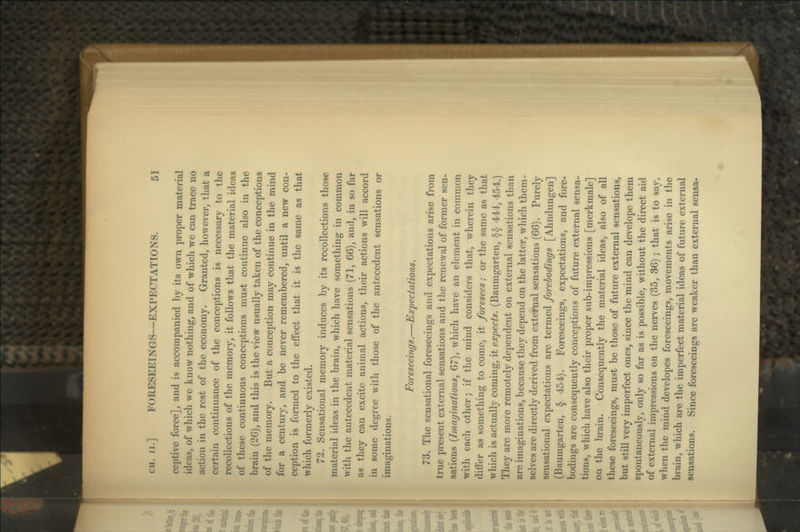 CH. II.] FORESEEINGS—EXPECTATIONS. 61 ceptive force], and is accompanied by its own proper material ideas, of which we know nothing, and of which we can trace no action in the rest of the economy. Granted, however, that a certain continuance of the conceptions is necessary to the recollections of the memory, it follows that the material ideas of these continuous conceptions must continue also in the brain (26), and this is the view usually taken of the conceptions of the memory. But a conception may continue in the mind for a century, and be never remembered, until a new con- ception is formed to the effect that it is the same as that which formerly existed. 72. Sensational memory induces by its recollections those material ideas in the brain, which have something in common with the antecedent material sensations (71, 66), and, in so far as they can excite animal actions, their actions will accord in some degree with those of the antecedent sensations or imaginations. Foreseeings.—Expectations. 73. The sensational foreseeings and expectations arise from true present external sensations and the renewal of former sen- sations {Imaginations, 67), which have an element in common with each other; if the mind considers that, wherein they differ as something to come, it foresees; or the same as that which is actually coming, it expects. (Baumgarten, §§ 444, 454.) They are more remotely dependent on external sensations than are imaginations, because they depend on the latter, which them- selves are directly derived from external sensations (66). Purely sensational expectations are termed forebodings [Ahndungen] (Baumgarten, § 454). Foreseeings, expectations, and fore- bodings are consequently conceptions of future external sensa- tions, which have also their proper sub-impressions [merkmale] on the brain. Consequently the material ideas, also of all these foreseeings, must be those of future external sensations, but still very imperfect ones, since the mind can develope them spontaneously, only so far as is possible, without the direct aid of external impressions on the nerves (35, 36); that is to say, when the mind developes foreseeings, movements arise in the brain, which are the imperfect material ideas of future external sensations. Since foreseeings are weaker than external sensa-