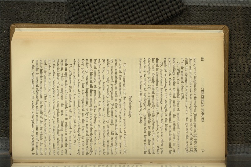 tions, or the imaginations themselves (Baiimgarten, §§ 445, 446), their material ideas are less energetic than those of either (53). Still, the stronger the foreseeings are, the greater the strength of their material ideas (26). 74. When the material ideas of sensational foreseeings and forebodings excite animal actions, the actions must in part accord with those of the future external sensations, and be regulated according to the strength of the ideas. 75. Sensational foreseeings and forebodings are often pro- duced in dreaming and in insanity (Baumgarten, § 458). What has been already stated generally with reference to sensational foreseeings (73, 74) is equally applicable to this class, and especially to those of soothsayers,—persons who have skill in foreseeing the future (Baumgarten, § 456). Understanding, 76. The aggregate of the sensational powers of the mind {^Q) is termed the sensational perceptive power; and the true ex- ternal sensations, as well as the other sensational conceptions, are sensational perceptions [Erkenntnisse]. All conceptions which are only remotely determined by external sensations (65, 66), are termed conceptions of the understanding [the higher perceptive faculty); the faculty of judgment, of intel- lectual memory, of prevision, &c., belong to this class. The material ideas of all these conceptions are not developed directly, either by external impressions, or by the material ideas which they produce; but are impressed on the brain by the most spontaneous action of the mind, and are developed by the very obscure mechanism of the animal-sentient forces (6, 27). 77. Attention (the directing of the mind to anything) is such an application of the mind, that it retains a certain con- ception, while it neglects the rest. During attention, the material ideas of a certain conception are retained when those of the other conceptions become w^eak, or disappear; and the greater the attention, the more vigorous are the material ideas and their operations. This turning of the conceptive force from other inferior conceptions, in behalf of that to which the mind attends, is termed abstraction, and a continuous act of attention to the components of an entire conception or perception, is
