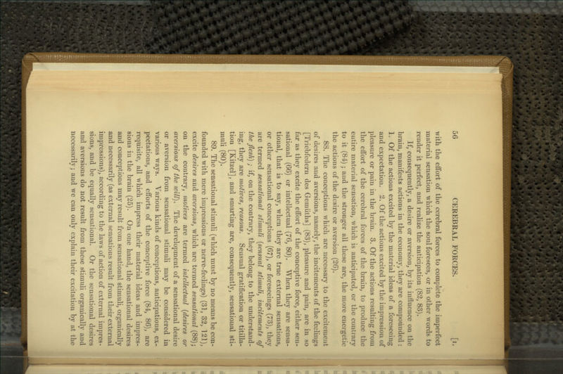 with the effort of the cerebral forces to complete the imperfect material sensation which the soul foresees, or in other words to render it perfect, and realize the anticipation (83, 83). If, consequently, a desire or aversion, by its influence on the brain, manifests actions in the economy, they are compounded: 1. Of the actions excited by the material ideas of a foreseeing and expectation. 3. Of the actions excited by the impression of pleasure or pain in the brain. 3. Of the actions resulting from the eflbrt of the cerebral forces of the brain, to produce the entire material sensation, which is anticipated, or the contrary to it (84) j and the stronger all these are, the more energetic the actions of the desire or aversion (26). 88. The conceptions which are necessary to the excitement of desires and aversions, namely, the incitements of the feelings [Triebfedern des Gemiiths] (83), pleasure and pain, are in so far as they excite the effort of the conceptive force, either sen- sational (66) or intellectual {76, 80). When they are sensa- tional, that is to say, when they are true external sensations, or other sensational conceptions (67), or foreseeings (73), they are termed sensational stimuli {sensual stimuli, incitements of the flesh) ; if, on the contrary, they belong to the understand- ing, they are motives, reasons. Sensual gratification or titilla- tion [Kitzel], and smarting are, consequently, sensational sti- muli (80). 89. The sensational stimuli (which must by no means be con- founded with mere impressions or nerve-feelings) (31, 32, 121), excite desires and aversions, which are termed sensational (88); on the contrary, motives are termed intellectual {desires or aversions of the will). The development of a sensational desire or aversion from sensational stimuli may be considered in various ways. Various kinds of conceptions, anticipations, ex- pectations, and efforts of the conceptive force (84, 86), are requisite, all which impress their material ideas and impres- sions in the brain (25). On one hand, the sensational desires and conceptions may result from sensational stimuli, organically and necessarily (as external sensations result from their external impressions), according to the laws of action of external impres- sions, and be equally sensational. Or the sensational desires and aversions do not result from these stimuli organically and necessarily; and we can only explain their excitation by at the