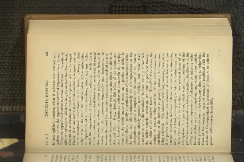be accomplished, however, when it refers to true external sen- sations, unless the appropriate external impression be attained. When we apply this doctrine to animal functions in accordance with the principles laid down in § 25, we find that the material element of a sensational instinct or passion is thus developed: Firstly, there are material external sensations, imaginations, or other sensational conceptions in the brain. Through their action arise in the brain the material ideas of the anticipation or expectation of a future sensation, which contains within itself the impressions of pleasure or suffering. With this is a new impulse of the cerebral forces now associated, to render this incomplete material sensation perfect, either because it results from the impression organically and necessarily, or because the mind has previously spontaneously resolved to com- plete its foreseen incomplete sensation, and direct its efforts to this end (89). Next, through this effort of the animal-sen- tient force of the brain, an endeavour is made for the develop- ment of the whole material sensation, a portion of which is actually there,—partly to produce more of its elements, to which the mind can add spontaneously the sub-impressions of the anticipations,—partly to impress the elements of the material sensations already present more forcibly, and render them more active, until the remaining elements wanting to complete the entire material sensation, are actually produced through this effort of the cerebral forces. The effort then ceases, the instinct or passion being satisfied; or the effort ceases from enfeebling of the instinct or passion, without the completion being achieved. The satisfaction cannot, however, take place, if to perfect the incomplete sensation it must become a true external sensation, unless an external impression be also added (35). All actions, consequently, which the instincts and pas- sions excite directly in the brain, are material ideas of an anticipation or expectation, which constitute portions of the perfect material idea of the future sensation, together with the strong sensational impressions of pleasure or suffering which belong to this material anticipation; and when these material ideas produce actions in the economy, they are no other than those of the imperfect material sensation combined with the actions of the superadded impressions of pleasure or pain ex- pressed with unusual force (93).