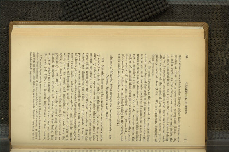 those conceptions which arise directly either from external sen- sations, or from primary spontaneous conceptions (118). Or, in other words, as the conceptions arise from and follow the primary material ideas ; so, also, all the material ideas belong- ing to the secondary conceptions arise from and succeed each other in virtue of the cerebral force put into action by the primary material ideas (112). We are ignorant, however, of these processes. 120. So soon, however, as the actions of the material ideas are extended beyond the brain to the nerves, whether tliey put mechanical machines into motion at the same time or not, many traces of them can be discovered, and it is these which we have now to consider (117, ii). We will first, however, notice the actions of material ideas through the nerves generally; or, in other words, of the proper cerebral force (121—111), and afterwards their actions as manifested solely in the nerves, and not in mechanical machines.—(Vide §§ 142—152.) Actions of Material Ideas through the Nerves generally: the Internal Lnpression in the Brain. 121. Material ideas are to be considered as impressions made by conceptions (acts of mind) on the brain, for even those pro- duced by external impressions only arise when the latter excite external sensations; and we can discover no other source for those which accompany the intellectual conceptions, than the conceptions themselves (25, 112). To distinguish these im- pressions from external impressions, we will term them, for want of a better phrase, internal senselike impressions, senselike impres- sions on the brain—internal nerve-feeling; and include, under these terms, all impressions made on the cerebral origin of a nerve, or on its trunk, and transmitted downwards from the brain, in a direction contrary to that taken by the external im- pi'ession (31, 32, 406).^ Although a nerve may receive an internal impression which is not derived from the brain, just as it may receive an external impression which does not reach the brain (47, 199), still internal impressions on the nerves, > The reader is particularly requested to refer to § 31, and the foot-note appended thereto, for an explanation of the word sinnlich, here translated senselike. In accord- ance with the views there stated, the word sinnliche Eindriick, here used, will be translated simply impression.