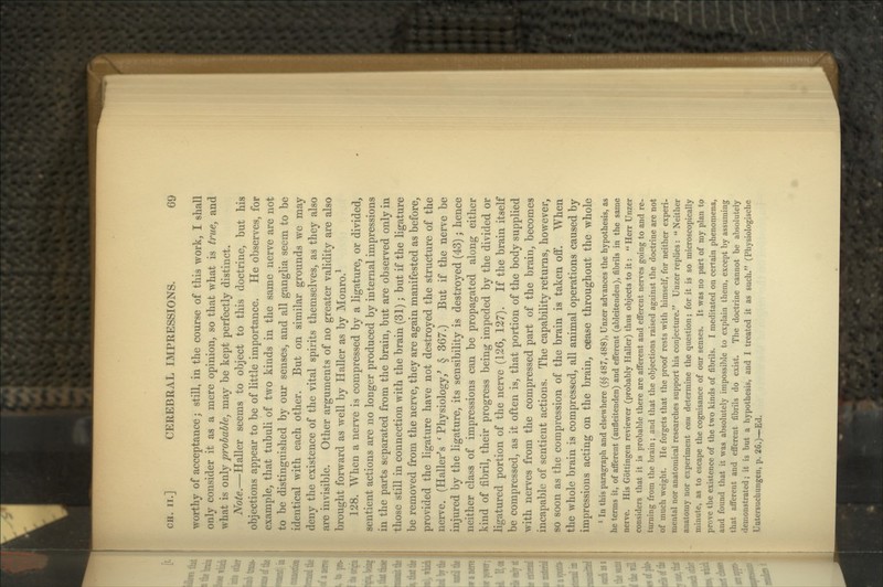 worthy of acceptance; still, in the course of this work, I shall only consider it as a mere opinion, so that what is true, and what is only probable, may be kept perfectly distinct. Note.—Haller seems to object to this doctrine, but his objections appear to be of little importance. He observes, for example, that tubuli of two kinds in the same nerve are not to be distinguished by our senses, and all ganglia seem to be identical with each other. But on similar grounds we may deny the existence of the vital spirits themselves, as they also are invisible. Other arguments of no greater validity are also brought forward as well by Haller as by Monro.^ 128. When a nerve is compressed by a ligature, or divided, sentient actions are no longer produced by internal impressions in the parts separated from the brain, but are observed only in those still in connection with the brain (31) ; but if the ligature be removed from the nerve, they are again manifested as before, provided the ligature have not destroyed the structure of the nerve. (Haller's ^ Physiology,^ § 367.) But if the nerve be injured by the ligature, its sensibility is destroyed (43); hence neither class of impressions can be propagated along either kind of fibril, their progress being impeded by the divided or ligatured portion of the nerve (126, 127). If the brain itself be compressed, as it often is, that portion of the body supplied with nerves from the compressed part of the brain, becomes incapable of sentient actions. The capability returns, however, so soon as the compression of the brain is taken off. When the whole brain is compressed, all animal operations caused by impressions acting on the brain, cease throughout the whole ' In this paragraph and elsewhere ($§ 487,488), Unzer advances the hypothesis, as he terms it, of afferent (aufleitenden) and efferent (ableitenden), fibrils in the same nerve. His Gottingen reviewer (probably Haller) thus objects to it:  Herr Unzer considers that it is probable there are afferent and efferent nerves going to and re- turning from the brain; and that the objections raised against the doctrine are not of much weight. He forgets that the proof rests with himself, for neither experi- mental nor anatomical researches support his conjecture. Unzer replies:  Neither anatomy nor experiment can determine the question; for it is so microscopically minute, as to escape the cognisance of our senses. It was no part of my plan to prove the existence of the two kinds of fibrils. I meditated on certain phenomena, and found that it was absolutely impossible to explain them, except by assuming that afferent and efferent fibrils do exist. The doctrine cannot be absolutely demonstrated; it is but a hypothesis, and I treated it as such. (Physiologische Uutersuchungen, p. 26.)—Ed.