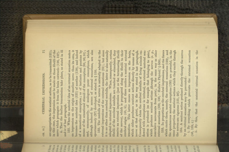 are appropriate to the sentient action, as to be transmitted (121); in this case, the impression must be made on those fibrilli of the nerve which propagate it from the brain outwards (126, 127). ii. That the further transmission take place, as stated in iii and iv of last paragraph. 131. When the material idea of an external sensation makes an impression on the origin of another nerve than its own, it becomes the material idea (121) of another (118), and indeed of a sensational conception; or of instincts and passions by means of the sensational stimuli of thie conception (88, 90, 91); and, consequently, of analogous purer conceptions, which although induced by means of external sensations, are also spontaneously (27) developed, as stated in § 130. 132. The medulla of the nerves is naturally adapted to the external impressions of the external sensations (31); but since it is no other than cerebral medulla, the latter is also naturally adapted to external impressions. When, consequently, certain fibrilli of the cerebral medulla are touched or stimulated, they receive an external impression (just as the terminating fibrilli of the nerves), which is propagated along the fibrilli to their cerebral origin (45, ii), and there excites a material external sensation. This latter causes an impression on the brain, which either produces sentient actions directly by means of a nerve at that point, or in the way stated in last paragraph. Consequently when the cerebral medulla of living animals en- dowed with conceptions is irritated, an external material sen- sation is produced (as for example that belonging to pain), which produces sentient actions through the nerves (e. g., convulsive movements from pain), in the same way as other external sensations (129, 130, ' Haller's Physiol.' §368). 133. In proportion as the cerebral impressions, and the forces I which excite them, namely, the external sensations (129), and the spontaneous mental conceptions (130) are powerful, in the same proportion the sentient actions which they excite through the nerves are vigorous (121, 26). 134. A sentient action produced directly through the nerves by an external sensation may be prevented: i. By everything which prevents the external sensation (46, 129, i.) ii. By this, that the material external sensation in the I
