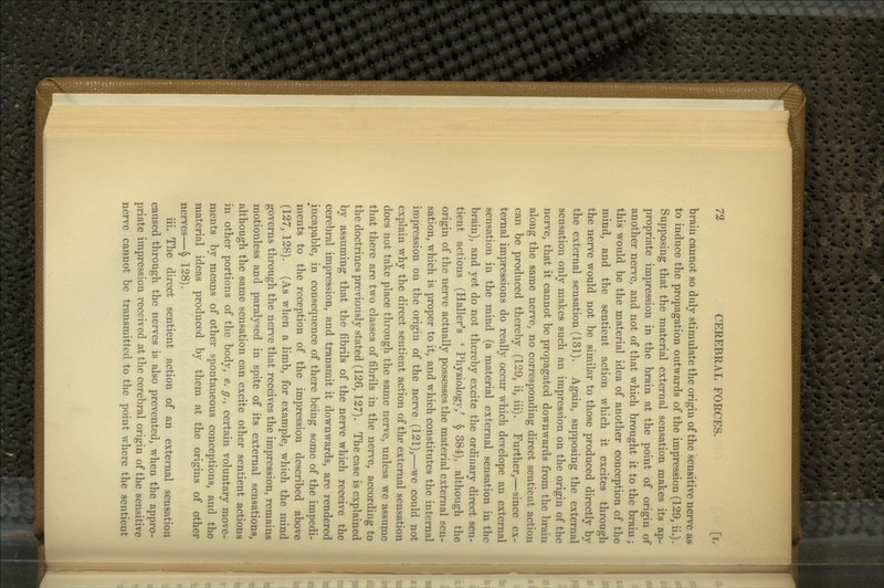braiu cannot so duly stimulate the origin of the sensitive nerve as to induce the propagation outwards of the impression (129, ii.). Supposing that the material external sensation makes its ap- propriate impression in the brain at the point of origin of another nerve^ and not of that which brought it to the braiu; this would be the material idea of another conception of the mind, and the sentient action which it excites through the nerve would not be similar to those produced directly by the external sensation (131). Again, supposing the external sensation only makes such an impression on the origin of the nerve, that it cannot be propagated downwards from the brain along the same nerve, no corresponding direct sentient action can be produced thereby (129, ii, iii). Further,—since ex- ternal impressions do really occur which develope an external sensation in the mind (a material external sensation in the brain), and yet do not thereby excite the ordinary direct sen- tient actions (Haller^s ' Physiology,^ ^ 384), although the origin of the nerve actually possesses the material external sen- sation, which is proper to it, and which constitutes the internal impression on the origin of the nerve (121),—we could not explain why the direct sentient action of the external sensation does not take place through the same nerve, unless we assume that there are two classes of fibrils in the nerve, according to the doctrines previously stated (126,127). The case is explained by assuming that the fibrils of the nerve which receive the cerebral impression, and transmit it downwards, are rendered incapable, in consequence of there being some of the impedi- ments to the reception of the impression described above (127, 128). (As when a limb, for example, which the mind governs through the nerve that receives the impression, remains motionless and paralysed in spite of its external sensations, although the same sensation can excite other sentient actions in other portions of the body, e. g., certain voluntary move- ments by means of other spontaneous conceptions, and the material ideas produced by them at the origins of other nerves—§ 128). iii. The direct sentient action of an external sensation caused through the nerves is also prevented, when the appro- priate impression received at the cerebral origin of the sensitive nerve cannot be transmitted to the point where the sentient