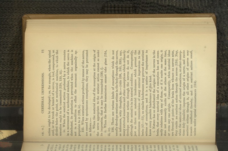 action ought to be developed; as, for example, when the spinal cord, or the trunk or branch of a nerve, is tied, compressed, or divided below the point, or mechanical machine, to which the sensation ought to be transmitted (128, 129, iii). iv. When the sentient action produced by a nerve consists in a movement of a mechanical machine, to which the nerve is distributed, its production is prevented when the machine is not in a condition to effect the movement organically ap- propriate to it (129, iv). 135. When sentient actions produced by means of the nerves, are caused by spontaneous conceptions, they may be prevented as follows:— i. When the material idea of the conception at the origin of the nerve appropriate to the sentient action cannot so make its impression, that it may be transmitted (130, i). ii. When the further transmission cannot take place (134, iii, iv). 136. There are various kinds of conceptions which do not usually develope sentient actions in the body through the nerves, as inferences, witty thoughts, &c.—(vide 238, 249, 330); nay, many external sensations and other conceptions which ordinarily develope sentient actions through the nerves do not do it, although the animal is in its natural condition. Consequently, just as there are material hinderances which prevent the continuous transmission of many external impressions to the brain (47—51), so similar hinderances may prevent the sentient actions of conceptions, and it is a matter of importance to know every possible hinderance of this kind. i. Nature has so distributed the origins of the nerves in the brain, that every material idea of a conception has not neces- sarily relations with any of them, or if it excite one origin, it does not necessarily excite all the others at the same time, or even any one origin. Consequently, when material ideas are formed at points of the brain from whence no nerves arise, they excite no sentient action through the nerves (124). Nay, when the material ideas of external sensations, or other concep- tions duly (sinnlich) impress the origin of a nerve, and excite sentient actions through it, all other origins of nerves may remain unaffected thereby, and no sentient actions result, unless under special circumstances (124).