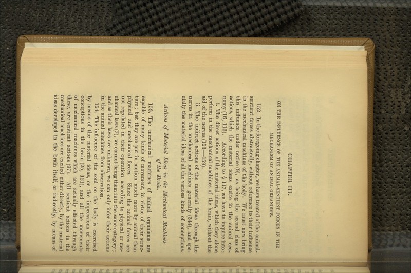 CHAPTER III. ON THE INFLUENCE OF THE ANIMAL-SENTIENT FORCES IN THE MECHANISM OF ANIMAL ORGANISMS. 153. In the foregoing chapter, we have treated of the animal- sentient forces abstractedly, without reference to their influence in the mechanical machines of the body. We must now bring this influence under notice (8), as being the second class of actions, which the material ideas excite in the animal eco- nomy (16, 113). According to § 117, we have to inquire into : i. The direct actions of the material ideas, which they alone perform in the mechanical machines of the brain, without the aid of the nerves (153—159). ii. The indirect actions of the material ideas through the nerves in the mechanical machines generally (344), and spe- cially the material ideas of all the various kinds of conceptions. Actions of Material Ideas in the Mechanical Machines of the Brain. 153. The mechanical machines of animal organisms are capable of many kinds of movement, in virtue of their struc- ture ; but they are put in motion much more by animal than physical and mechanical forces. Since the animal forces are not regulated in their operation according to physical or me- chanical laws (7), we cannot bring them into the same category; and as their laws are unknown, we can only infer their actions in the animal machines from observation. 154. The influence of the soul on the body is exercised by means of the material ideas, or the impressions of their conceptions in the brain (25, 121), and all the movements of mechanical machines which are actually efi*ected through these, are sentient actions (97). All sentient actions in the mechanical machines are excited either directly, by the material ideas developed in the brain itself, or indirectly, by means of