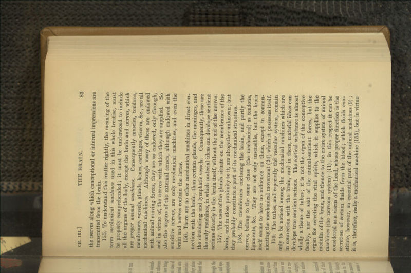 the nerves along which conceptional or internal impressions are transmitted from the brain. 155. To understand this matter rightly^ the meaning of the term mechanical machines used in this whole treatise, must be properly comprehended; it must be understood to include all the organs of the body, except the brain and nerves, which are proper animal machines. Consequently muscles, tendons, membranes, vessels, glands, bones, cartilages, viscera, &c., are all mechanical machines. Although many of these are endowed with animal moving forces, they are so endowed, only through, and in virtue of, the nerves with which they are supplied. So also the organs of the external senses, although endowed with sensitive nerves, are only mechanical machines, and even the brain and nerves contain the latter. 156. There are no other mechanical machines in direct con- nection with the brain, than certain glands, the meninges, and the circulating and lymphatic vessels. Consequently, these are the only machines, in which material ideas can develope sentient actions directly in the brain itself, without the aid of the nerves. 157. The uses of the glands situate on the membranes of the brain, and in close proximity to it, are altogether unknown; but they probably constitute a part of its mechanical structure. 158. The membranes enclosing the brain, and partly the nerves, belong to the same class (the mechanical) as tendons, ligaments, &c. They are not only insensible, but the brain itself seems to have no influence on them, except in commu- nicating the mechanical movement (24) which it possesses itself. 159. The tubes, and especially the vascular system, remain only to be noticed among the mechanical machines which are in connection with the brain, and in these, material ideas can develope true sentient actions. The cortical substance is almost wholly a tissue of tubes; it is not the organ of the conceptive faculty, nor the seat of the animal-sentient forces, but the organ for secreting the vital spirits, which it supplies to the medulla of the brain, and thence to the entire system of animal machines (the nervous system) (11); in this respect it can be considered as a viscus of the head, whose proper function is the secretion of certain fluids from the blood; which fluids con- stitute, however, an essential part of the animal machines (9); it is, therefore, really a mechanical machine (155), but in virtue