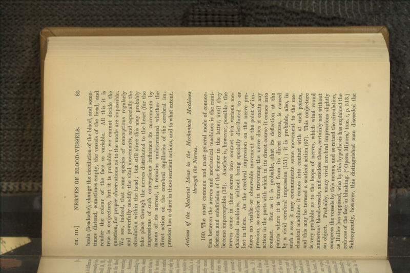 brain (headache), change the circulation of the blood, and some- times distend, sometimes empty, the vessels of the head, and render the colour of the face so variable. All this it is true is conjecture, but it is probable; we cannot decide the question, for proper observations as to the mode are impossible. We see, indeed, that some species of conceptions regularly and powerfully modify the vital movements, and especially the circulation within the head; but still since this may probably take place through the nerves distributed to the heart (for the impressions of such conceptions influence its movements by means of its nerves), it remains undetermined whether the direct action on the cerebral capillaries of the cerebral im- pression has a share in these sentient actions, and to what extent. Actions of the Material Ideas in the Mechanical Machines through the Nerves. 160. The most common and most general mode of connec- tion between the nerves and mechanical machines is the rami- fication and subdivision of the former in the latter, until they become imperceptible (13). Another is, however, possible : the nerves come in their course into contact with various me- chanical machines, without being specially distributed to or lost in them. As the cerebral impression on the nerve pro- duces no visible or observable movement at the point of im- pression, so neither in traversing the nerve does it excite any action in the parts with which in its direct course it comes into contact. But as it is probable, that its deflection at the points where it is turned from its direct course, is caused y a vivid cerebral impression (151); it is probable, also, in ch a case it may communicate some movement to the me- chanical machines it comes into contact with at such points, and this may be termed a sentient action (97). This conjecture is very probable as to the loops of nerves, which wind round numerous blood-vessels, and enclose them, certainly not without an object. Probably, many vivid cerebral impressions slightly compress the vessels by this means, and so retard the circulation, as Haller has supposed, who by this hypothesis has explained the redness of the face in blushing. {' Opera Minora,' tom. i, p. 513.) Subsequently, however, this distinguished man discarded the m