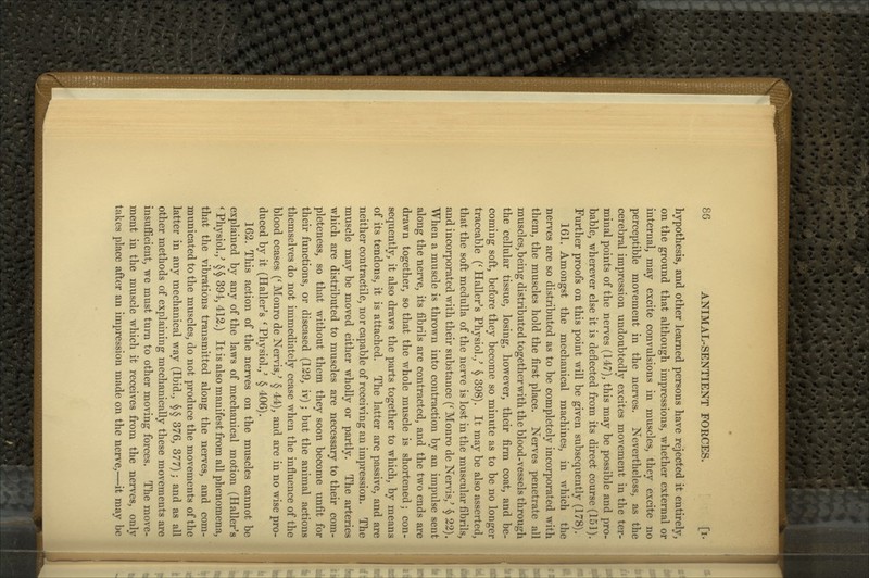 hypothesis, and other learned persons have rejected it entirely, on the ground that although impressions, whether external or internal, may excite convulsions in muscles, they excite no perceptible movement in the nerves. Nevertheless, as the cerebral impression undoubtedly excites movement in the ter- minal points of the nerves (147), this may be possible and pro- bable, wherever else it is deflected from its direct course (151). Further proofs on this point will be given subsequently (178). 161. Amongst the mechanical machines, in which the nerves are so distributed as to be completely incorporated with them, the muscles hold the first place. Nerves penetrate all muscles, being distributed together with the blood-vessels through the cellular tissue, losing, however, their firm coat, and be- coming soft, before they become so minute as to be no longer traceable (^ Haller^s Physiol.,^ § 398). It maybe also asserted, that the soft medulla of the nerve is lost in the muscular fibrils, and incorporated with their substance (^ Monro de Nervis,^ § 22). When a muscle is thrown into contraction by an impulse sent along the nerve, its fibrils are contracted, and the two ends are drawn together, so that the whole muscle is shortened; con- sequently, it also draws the parts together to which, by means of its tendons, it is attached. The latter are passive, and are neither contractile, nor capable of receiving an impression. The muscle may be moved either wholly or partly. The arteries which are distributed to muscles are necessary to their com- pleteness, so that without them they soon become unfit for their functions, or diseased (129, iv); but the animal actions themselves do not immediately cease when the influence of the blood ceases {' Monro de Nervis,^ § 44), and are in no wise pro- duced by it (Haller's 'Physiol.,' § 406). 162. This action of the nerves on the muscles cannot be explained by any of the laws of mechanical motion (Haller's ' Physiol.,' § § 394,412.) It is also manifest from all phenomena, that the vibrations transmitted along the nerves, and com- municated to the muscles, do not produce the movements of the latter in any mechanical way (Ibid., §§ 376, 377); and as all other methods of explaining mechanically these movements are insufficient, we must turn to other moving forces. The move- ment in the muscle which it receives from the nerves, only takes place after an impression made on the nerve,—it may be