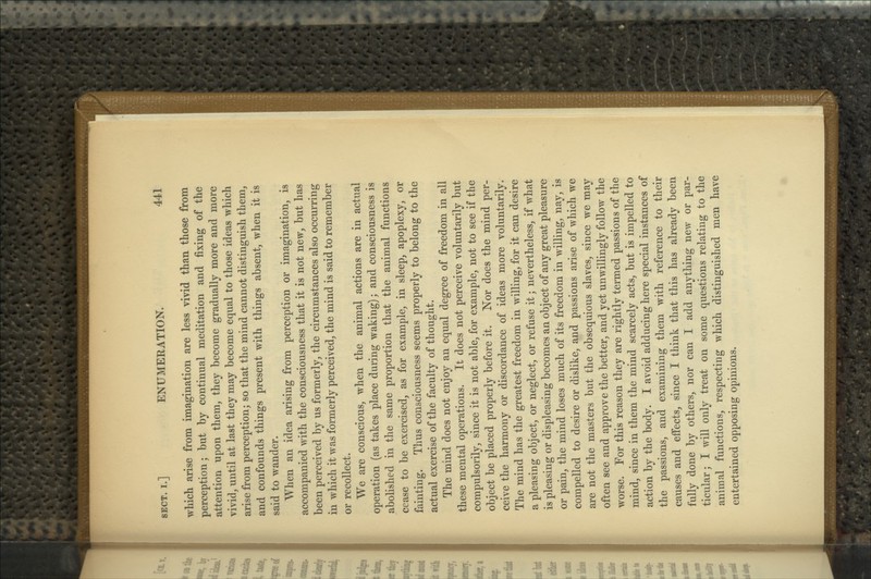 which arise from imagination are less vivid than those from perception; but by continual meditation and fixing of the attention upon them, they become gradually more and more vivid, until at last they may become equal to those ideas which arise from perception; so that the mind cannot distinguish them, and confounds things present with things absent, when it is said to wander. When an idea arising from perception or imagination, is accompanied with the consciousness that it is not new, but has been perceived by us formerly, the circumstances also occurring in which it was formerly perceived, the mind is said to remember or recollect. We are conscious, when the animal actions are in actual operation (as takes place during waking); and consciousness is abolished in the same proportion that the animal functions cease to be exercised, as for example, in sleep, apoplexy, or fainting. Thus consciousness seems properly to belong to the actual exercise of the faculty of thought. The mind does not enjoy an equal degree of freedom in all these mental operations. It does not perceive voluntarily but compulsorily, since it is not able, for example, not to see if the object be placed properly before it. Nor does the mind per- ceive the harmony or discordance of ideas more voluntarily. The mind has the greatest freedom in willing, for it can desire a pleasing object, or neglect, or refuse it; nevertheless, if what is pleasing or displeasing becomes an object of any great pleasure or pain, the mind loses much of its freedom in willing, nay, is compelled to desire or dislike, and passions arise of which we are not the masters but the obsequious slaves, since we may often see and approve the better, and yet unwillingly follow the worse. For this reason they are rightly termed passions of the mind, since in them the mind scarcely acts, but is impelled to action by the body. I avoid adducing here special instances of the passions, and examining them with reference to their causes and effects, since I think that this has already been fully done by others, nor can I add anything new or par- ticular; I will only treat on some questions relating to the animal functions, respecting which distinguished men have entertained opposing opinions.