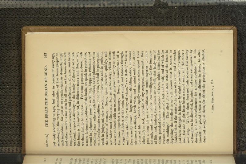 not only according to age, but also in persons of every age, according to the varying constitution of the brain proper to each individual; for just as an equally vigorous stomach, lungs, and other viscera is not seen in all men, so the brain does not acquire the same strength and perfection in all men; and hence we should expect a diversity in the faculty of thought, of which the brain is the instrument, in different men; and this, in fact, we daily find to be the case. For some persons endowed with a more fortunate condition of the brain, are quick in perception, sound in judgment, prompt in willing, happy in retaining and recalling ideas; others with little talent, as the phrase is, owing to a less fortunate condition of the brain, are dull in perception, weak in judgment, slow to action, unfortunate and imperfect in the exercise of memory. Some, again, perceive quickly, and remember most felicitously, but judge foolishly; whilst others who are endowed with an excellent judgment, have by so much the more imperfect a memory. Some, in consequence of a congenital defect of the brain, are stupid and fatuous through- out their whole life; ^' many of whom,^^ says Haller,^ '^ have a face scarcely human, large mouth, dribbling saliva, numerous strumous swellings, harsh voice, and a mind unfit for all the duties of life. Another equally numerous class spend their whole life in bed, incapable of any corporeal movement: they pass a long life in a condition not much superior to brute animals, and having rather less intelligence for the functions of life; and, indeed, their senses are so dull, that lately one of them perished from a collection of fseces, which distended the rectum to the diameter of a foot and a half, and of which he felt nothing.^^ This effect of a vitiated state of the brain in depraving the intellect is so well known that it cannot be doubted that if the state of the brain of Newton and Alexander had been changed in infancy by slight concussion or compres- sion, the one might have been a stupid man, and the other a wise king. Who, in short, does not daily observe the faculty of thought to be disturbed, impaired, and even extinguished by disease, and all consciousness for a time abolished? If his kinsfolk be placed before a man delirious in fever, he often does not recognise them, for either the perception is affected,