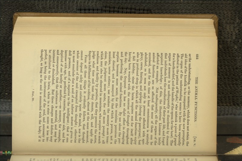 or tlie understanding, or the memory, which does not retain the old idea of the kinsfolk to be compared with the new perception. The organ of the understanding seems to have been especially affected in the patient of Wepfer, ^ who mistook a piece of paper for a handkerchief, and the handle of the spoon for the bowl. The organ of memory is not unfrequently so disordered by disease that individuals lose the recollection of their past life, and forget acquired knowledge; of this, the illustrious Linnaeus lately afforded an example. Not unfrequently, all the organs of the animal functions are so affected that none of them can be exercised, and for the time at least consciousness is entirely abolished, as is seen not only in persons affected with apo- plexy, earns, fainting, and epilepsy (during the paroxysm), but also in profound sleep in which all the animal functions enjoy a full holiday, since the brain requires rest for itself after having been wearied with the exercise of thought throughout the day. Nay, frequent use has no slight effect in changing and perfecting the animal functions. By use alone the per- ception becomes more acute, for the musician perceives the least discord, and is annoyed by that which a person, not a musician, never notices; use renders the memory more tena- cious, the judgment more acute, the will more prompt; all which may also be observed in musicians, who acquire so much readiness and facility by practice, that they perceive the notes, judge what time and tone they denote, will, and apply the fingers in fulfilment of the volition, almost at the same moment. From all these things it evidently follows, that thought cannot depend solely and entirely upon the mind, nor is the whole essence of the soul exempted from thought; otherwise we must conclude that a soul of an inferior nature is given to dull persons, and of a superior to the intelligent; that it can increase with age, be perfected by exercise, become sick, and be deprived of one faculty or another,—as memory, for example, and consequently, that the substance is material, and may be increased or diminished. But these changes and defects may be attributed to the brain, when in a state more or less im- perfect, as being the instrument of the soul, and necessary to thought, so long as the soul is connected with the body; if it ' Hist., 98.