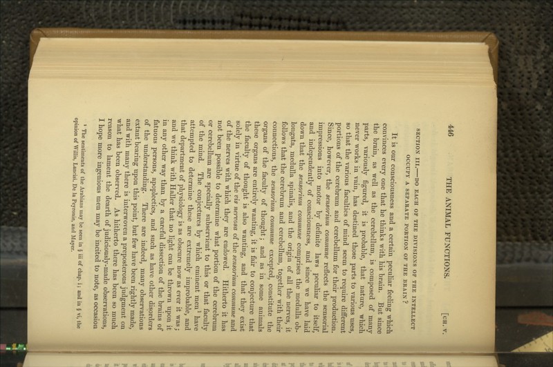 SECTION III. DO EACH OF THE DIVISIONS OF THE INTELLECT OCCUPY A SEPARATE PORTION OF THE BRAIN? It is our consciousness and a certain peculiar feeling which convinces every one that he thinks with his brain. But since the brain, as well as the cerebellum, is composed of many parts, variously figured, it is probable, that nature, which never works in vain, has destined those parts to various uses, so that the various faculties of mind seem to require different portions of the cerebrum and cerebellum for their production. Since, however, the sensorium commune reflects the sensorial impressions into motor by definite laws peculiar to itself, and independently of consciousness, and since we have laid down that the sensorium commune comprises the medulla ob- longata, medulla spinalis, and the origin of all the nerves, it follows that the cerebrum and cerebellum, together with their connections, the sensorium commune excepted, constitute the organs of the faculty of thought; and as in some animals these organs are entirely wanting, it is fair to conjecture that the faculty of thought is also wanting, and that they exist solely in virtue of the vis nervosa of the sensorium commune and of the nerves with which they are endowed. Hitherto it has not been possible to determine what portion of the cerebrum or cerebellum are specially subservient to this or that faculty of the mind. The conjectures by which eminent men^ have attempted to determine these are extremely improbable, and that department of physiology is as obscure now as ever it was; and we think with Haller that no light can be thrown upon it in any other way than by a careful dissection of the brains of fatuous persons, apoplectics, and such as have other disorders of the understanding. There are indeed, many observations extant bearing upon this point, but few have been rightly made, and with many there is interwoven a preposterous judgment on what has been observed. As hitherto there has been so much reason to lament the dearth of judiciously-made observations, I hope more ingenious men may be incited to note, as occasion * The sentiments of the Arabians may be seen in § iii of chap, i; and in § vi, the opinion of WilUs, Lancisi, De la Peyronie, and Mayer.