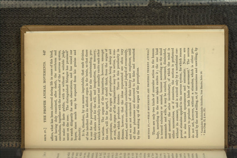 offers, what has been observed during life in cases of this kind, and having duly examined, after death, the cerebrum and cerebellum, together with the remainder of the nervous system, to make the facts public, with or without a suitable judg- ment on the case. The distinguished Metzger has promised^ to watch diligently for such observations, and has raised our hopes, since much may be expected from his genius and dexterity. It is, therefore, by no means improbable, that each division of the intellect has its allotted organ in the brain, so that there is one for the perceptions, another for the understanding, pro- bably others also for the will, and imagination, and memory, which act wonderfully in concert and mutually excite each other to action. The organ of the imagination, however, amongst the rest, will be far apart, I should think, from the organ of perceptions, since the organ of perceptions being asleep and at rest, the organ of the imaginations may be in action, a con- dition which produces dreams. There is this peculiarity in dreams, however, that the ideas represented are often very absurd, and are continually combined and judged of erroneously, and we are not convinced of their falsity and emptiness, until all these phantasms are discovered to be false and corrected by the waking up of the organ of the perceptions. SECTION IV. WHAT MOVEMENTS ARE PROPERLY TERMED ANIMAL? There are only two kinds of muscular action in the human body, according to the cause which excites it; the one kind is termed voluntary or animal, because according as the mind commands and wills, it may be excited, increased, diminished, and arrested; the other involuntary, of which the mind is either unconscious, or if conscious, the motion is performed without its consent, and is excited only by a mechanical cor- poreal stimulus applied to the nervous system, for which reason it is also termed spontaneous and automatic. Nerves are necessary to produce both kinds of movement.^ The nerves do not act, however, without a stimulus, which is either pro- duced by the mind willing, or, if unconscious and unwilling, by ' Vermischte Medicinische Schriften, Iten Bandes, Seite 58. * See Chap. II, § in, (6).