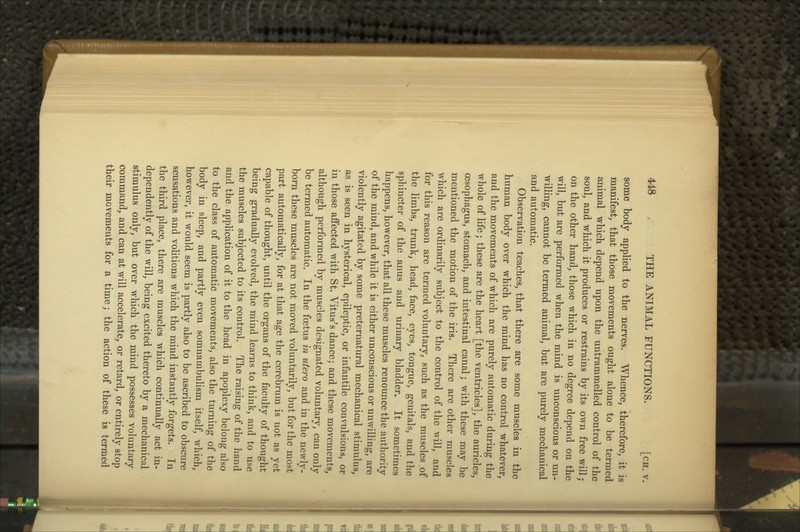 some body applied to the nerves. Whence, therefore, it is manifest, that those movements ought alone to be termed animal which depend upon the untrammelled control of the soul, and which it produces or restrains by its own free will; on the other hand, those which in no degree depend on the will, but are performed when the mind is unconscious or un- willing, cannot be termed animal, but are purely mechanical and automatic. Observation teaches, that there are some muscles in the human body over which the mind has no control whatever, and the movements of which are purely automatic during the whole of Ufe; these are the heart [the ventricles], the auricles, oesophagus, stomach, and intestinal canal; with these may be mentioned the motion of the iris. There are other muscles which are ordinarily subject to the control of the will, and for this reason are termed voluntary, such as the muscles of the limbs, trunk, head, face, eyes, tongue, genitals, and the sphincter of the anus and urinary bladder. It sometimes happens, however, that all these muscles renounce the authority of the miud, and while it is either unconscious or unwilling, are violently agitated by some preternatural mechanical stimulus, as is seen in hysterical, epileptic, or infantile convulsions, or in those affected with St. Vitus^s dance; and these movements, although performed by muscles designated voluntary, can only be termed automatic. In the foetus in utero and in the newly- born these muscles are not moved voluntarily, but for the most part automatically, for at that age the cerebrum is not as yet capable of thought, until the organs of the faculty of thought being gradually evolved, the mind learns to think, and to use the muscles subjected to its control. The raising of the hand and the application of it to the head in apoplexy belong also to the class of automatic movements, also the turning of the body in sleep, and partly even somnambulism itself, which, however, it would seem is partly also to be ascribed to obscure sensations and vohtions which the mind instantly forgets. In the third place, there are muscles which continually act in- dependently of the will, being excited thereto by a mechanical stimulus only, but over which the mind possesses voluntary command, and can at will accelerate, or retard, or entirely stop their movements for a time; the action of these is termed