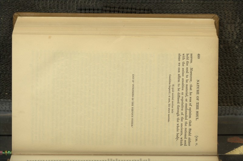 nerves. Moreover, that he was of opinion that Stahl either held the soul to be material, or confounded the rational soul with the anima sensitiva or vegetativa of the ancients, which alone we can affirm to be diflfused through the whole body. Si quid novisti rectius istis Candidas imperii; si non, his utere mecum. END OF 'FUNCTIONS OF THE NERVOUS SYSTEM.