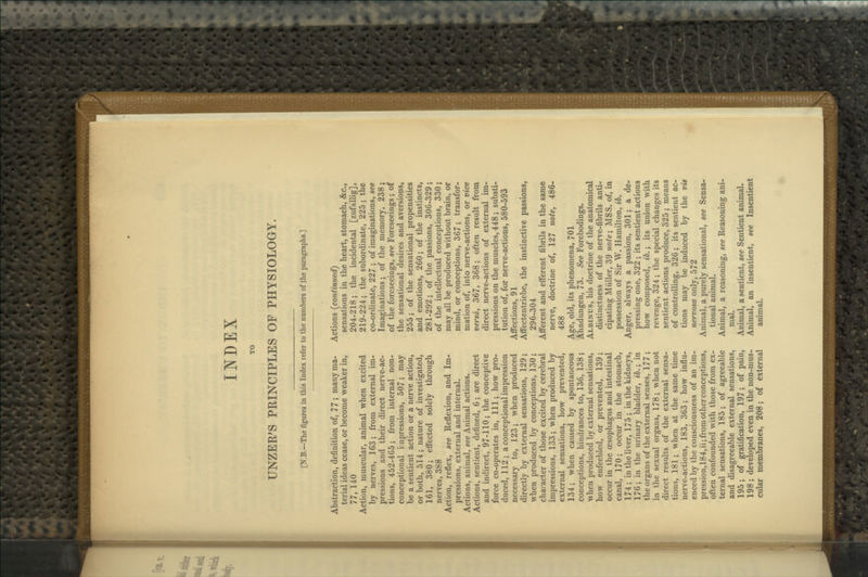 INDEX UNZER'S PRINCIPLES OF PHYSIOLOGY. [N.B.—The figures in this Index refer to the numbers of .the paragraphs.] Abstraction, definition of, 77 ; many ma- terial ideas cease, or become weaker in, 77, 140 Action, muscular, animal when excited by nerves, 163; from external im- pressions and their direct nerve-ac- tions, 452-465; from internal non- conceptional impressions, 507; may be a sentient action or a nerve action, or both, 514 ; nature of investigated, 161, 380; effected solely through nerves, 388 Action, reflex, see Reflexion, and Im- pressions, external and internal. Actions, animal, see Animal actions. Actions, sentient, defined, 6; are direct and indirect, 97-110; the conceptive force co-operates in, 111; how pro- duced, 112; a conceptional impression necessary to, 123; when produced directly by external sensations, 129; when produced by conceptions, 130; chai'acter of those excited by cerebral impressions, 133; when produced by external sensations, how prevented, 134; when caused by spontaneous conceptions, hindrances to, 136, 138; when produced by external sensations, how enfeebled, or prevented, 139; occur in the oesophagus and intestinal canal, 170; occur in the stomach, 174 ; in the liver, 175 ; in the kidneys, 176; in the urinary bladder, ib.\ in the organs of the external senses, 177 ; in the sexual organs, 178; when not direct results of the external sensa- tions, 181; when at the same time nerve-actions, 183, 363; how influ- enced by the consciousness of an im- pression,184,ii; from other conceptions, often confounded with those from ex- ternal sensations, 185; of agreeable and disagreeable external sensations, 195; of gratification, 197; of pain, 198 ; developed even in the non-mus- cular membranes, 208; of external Actions {continued) sensations in the heart, stomach, &c., 204-218; the incidental [zufallig], 219-224; the subordinate, 225; the co-ordinate, 227 ; of imaginations, see Imaginations; of the memoiy, 238 ; of the foreseeings, see Foreseeings; of the sensational desires and aversions, 255; of the sensational propensities and emotions, 260; of the instincts, 281-292; of the passions, 306-329; of the intellectual conceptions, 330; may all be produced without brain, or mind, or conceptions, 367; transfor- mation of, into nerve-actions, or vice versa, 367, 368; often result from direct nerve-actions of external im- pressions on the muscles, 448; substi- tution of, for nerve-actions, 580-593 Affections, 91 Affectentriebe, the instinctive passions, 296-304 Afferent and efferent fibrils in the same nerve, doctrine of, 127 note, 486- 488 Age, old, its phenomena, 701 Ahndungen, 73. See Forebodings. Albinus, his doctrine of the anatomical distinctness of the nerve-fibrils anti- cipating Miiller, 39 note; MSS. of, in possession of Sir W. Hamilton, ib. Anger, always a passion, 301; a de- pressing one, 322 ; its sentient actions how composed, ib.; its union with revenge, 324; the special changes its sentient actions produce, 325 ; means of controlling, 326; its sentient ac- tions may be induced by the vis nervosa only, 572 Animal, a purely sensational, see Sensa- tional animal. Animal, a reasoning, see Reasoning ani- mal. Animal, a sentient, see Sentient animal. Animal, an insentient, see Insentient animal.