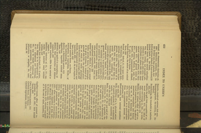 Animal, an, characteristic distinction of, 600; distinction indefinite, GOl; its life divided into four periods, 644 Animal actions defined, 6; how excited, 32 Animal death, 6. See Death. Animal forces, their natural subordina- tion, 666; certain, not naturally sub- ordinate to any other, 667,670; those subordinate to others, 668, 669 ; their natural connecting points, 672; their centres, 673; no general centre of, 674; primary, defined, 6; only two known, 356; communicated, defined, 6 ; pure, see Nerve forces. Animal function, the action of an animal force, 666 Animal life, defined, 6; its most essen- tial elements, 15, i; sensational, 640; spiritual, 641; complete, 643; its four periods, 641-658; the system of its forces, 659; the heart and brain es- sential to, 675; conditions of its duration, 693; cessation of, 694; may continue after proper animal death, 717 Animal machines, defined, 6, 9; the, general, 15, ii; in no species defective, ib.; constitute a special system, 671; are centres of the animal forces, 673 Animal movements, primary, defined, 6; when purely animal, 193; from non- conceptional impressions, 356 Animal nature defined, 6; gives animal bodies peculiar forces, 7; philosophy of its great divisions, 8; treated of in general, 600-728 ; the general princi- ples on which its whole physiology must be based, 618; its origin, 628-637 Animals, distinguished into sentient and insentient, 603 ; all, do not require to have a soul, 622 Animal sentient forces, see Forces. Anticipation, or expectation, 92-95; of the understanding, 96 Anxiety, a distressing passion, 313 Apparitions, imperfect external sensa- tions, 148 Arbitrary, as applied to conceptions, 27 Arteries, their contraction and dilation explained, 460 Artistic machines, differ from natural or organic, 5 Attention, definition of, 51, v, 77; can excite and maintain many sentient actions, 140 Aversions, how developed, 81; if active, three things to be distinguished in, 81-87; sensational and intellectual, 89; may be wholly sensational, or more spontaneous, ib.; when a Wind abhorrence, or antipathy, 90; intel- lectual, 96 Beseelte, rendered sentient, 349 note. Bewegungsgriinde, the motives, 96. See Motives. Bezauberung, the wonderful in instincts, 263, 270 Bladder, the gall, little susceptible of ex- ternal sensations, 213; the efl'ect of anger and revenge on, 325 ; its irrita- bility somewhat doubtful, 476 Bladder, the urinary, effect of vivid ex- ternal sensations on, 176; the effect of sensational conceptions and foresee- ings on, ib.; its functions may be nerve-actions of external impressions, 478; how situate as to nerve-actions from non-conceptional internal im- pressions, 537 Blood-vessels, how external sensations act upon, 205 Body, definition of a, 1; physical nature of a purely physical, 2 ; its mechanical nature, 4; reciprocal connection of, with the soul, 345-352 Brain, the seat of the soul and of con- sciousness, 10, 25; if imperfect, the mind imperfect, 25 ; the laboratory of the vital spirits, 11; gives origin to all the nerves, 12; has a double move- ment, 24 ; the whole not immediately necessary to thought, 25; its medul- lary matter possesses an animal-sen- tient force peculiar to itself, ib.; every act of mind in connection with its force, 29; the whole not put into action by each conception, 124; com- pression of, the results and cause, 128; certain fibrilli of the medulla receive external impressions, 132 ; the mechanical machines in connection with the, 156-159; its cortical sub- stance can be influenced indirectly by sentient actions, 159 ; may not be re- quired for all animal movements, 366 ; its medullary and cortical substance have some share in the vis nervosa, 373-4; when necessary to the con- tinued production of nerve-actions, 416; when requisite to nerve-actions, 511; always imperfect at first, 649; the effect of daily waste and repair on its functions, 662; as a centre of the animal forces, 673; whether one point of it the seat of mind, doubtful, 719 Capillary vessels, effect of external im- pressions on, 207, 462; their animal forces, 682 Care, a distressing passion, 313 Cerebral forces, see Forces. Cerebral impressions, 121-141