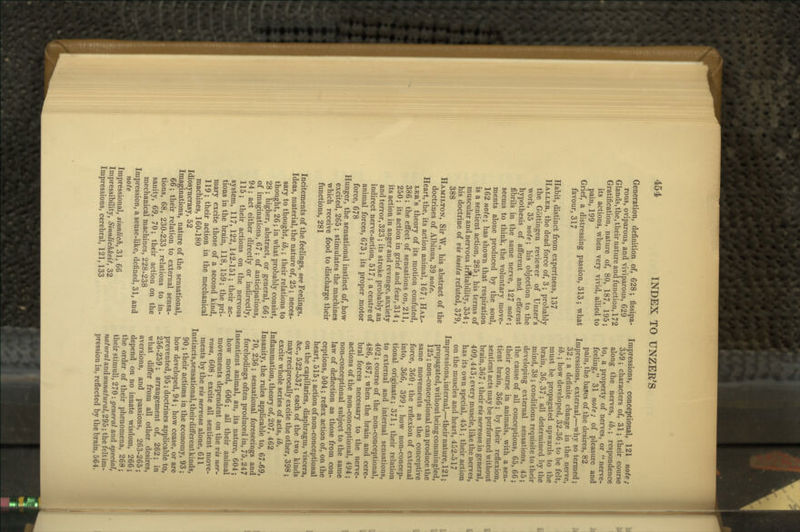 Generation, definition of, 628; fissipa- rous, oviparous, and viviparous, 629 Glands,the, their nature and function, 172 Gratification, nature of, 80, 187, 195; its actions, when very vivid, allied to pain, 199 Grief, a distressing passion, 313; what favour, 317 Habit, distinct from expertness, 137 Haller, the dead force of, 3; probably the Gottingen reviewer of Unzer's work, 35 note-, his objection to the hypothesis of afferent and efferent fibrils in the same nerve, 127 note', seems to think, the voluntary move- ments alone produced by the soul, 162 note\ has shown that respiration is a sentient action, 285; his terms of muscular and nervous irfltability, 354; his doctrine of vis insita refuted, 379, 388 Hamilton, Sir W., his abstract of the doctrines of Albinus, 39 note. Heart, the, its action animal, 167; Hal- ler's theory of its motion confuted, 386 ; the effect of sensations on, 211, 250; its action in grief and fear, 314 ; its action in anger and revenge, anxiety and terror, 323; its stroke probably an indirect nerve-action, 517 ; a centre of animal forces, 673; its proper motor force, 678 Hunger, the sensational instinct of, how excited, 265 ; stimulates the machines which receive food to discharge their functions, 281 Incitements of the feelings, see Feelings. Ideas, material, the nature of, 25; neces- sary to thought, ib.; their relations to thought, 26; in what probably consist, 28; higher, abstract, or general, 66; of imaginations, 67; of anticipations, 94; act either directly or indirectly, 115; their actions on the nervous system, 117, 122, 142-151; their ac- tions in the brain, 118, 159; the pri- mary excite those of a second kind, 119; their action in the mechanical machines, 160-180 Idiosyncrasy, 52 Imaginations, nature of the sensational, 66; their relation to external sensa- tions, 68, 230-233; relations to in- sanity, 69, 70; their action on the mechanical machines, 228-238 Impression, a sense-like, defined, 31, and note Impressional, sinnlich, 31, 66 Impressibility, SinnlicMeit, 32 Impressions, cerebral, 121,133 Impressions, conceptional, 121 note; 359; characters of, 31; their course ■ along the nerves, ib.; respondence 1 to, a property of nerves, or  nerve- i feeling, 31 note; of pleasure and pain, the bases of the desires, 82 Impressions, external,—why so termed; 32; a definite change in the nerve, ib.; how developed, 32-36 ; to be felt, must be propagated upwards to the brain, 36, 37 ; all determined by the mind, 38 ; conditions requisite to their developing external sensations, 45; the cause of all conceptions, 65, 66; their course in animals, with a sen- tient brain, 366; by their reflexion, sentient acts may be performed without brain, 367 ; their vis nervosa in general, 409,443; every muscle, like the nerves, has its own special, 451; their action on the muscles and heart, 452-517 Impressions,internal,—their nature, 121; propagated, without being commingled, 125 ; non-conceptional can produce the same movements as the conceptive force, 360; the reflexion of external into, 366, 399; how non-concep- tional originate; 371; their relation to external and internal sensations, 402 ; course of the non-conceptional, 486, 487; when the brain and cere- bral forces necessary to the nerve- actions of the non-conceptional, 494 ; non-conceptional subject to the same law of deflection as those from con- ceptions, 504 ; reflex action of, on the heart, 515; action of non-conceptional on the capillaries, diaphragm, viscera, &c., 522-537; each of the two kinds may reciprocally excite the other, 398; excite whole series of acts, ib. Inflammation, theory of, 207, 462 Insanity, the rules apphcable to, 67-69, 70, 236 ; sensational foreseeings and forebodings often produced in, 75,247 Insentient animal, an, its nature, 604; how moved, 606; all their animal movements dependent on the vis ner- vosa, 608; excite all sentient move- ments by the vis nervosa alone, 611 Instincts,sensational, their different kinds, 90 ; their actions in the economy, 93; how developed, 94 ; how cease, or are prevented, 95 ; doctrines applicable to, 256-259; arrangement of, 262; in what differ from all other desires, aversions, and passions, 263-265; depend on no innate wisdom, 266; the order of their phenomena, 268; their stimuli, 270: general and special, natural aindunnatural,29b; the felt im- pression in, reflected by the brain, 564.