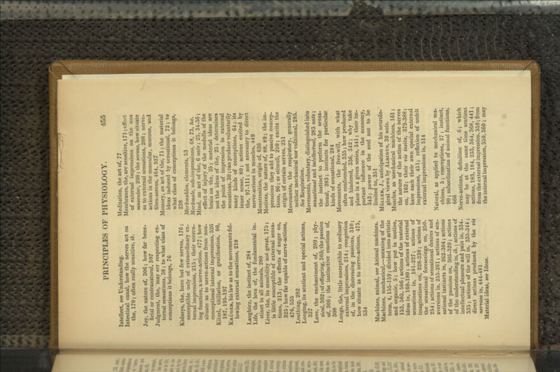 Intellect, see Understanding. Intestinal canal, how the nerves act on the, 170; often really sensitive, ib. Joy, the nature of, 306; how far bene- ficial or contranatural, 307 Judgment, the, may err respecting ex- ternal sensations, 38 ; to what class of conceptions it belongs, 76 Kidneys, the, have but few nerves, 176; susceptible only of extraordinary ex- ternal impressions, 215 ; their secern- ing function, a nerve-action, 477 ; how situate as to nerve-actions from non- conceptional internal impressions, 526 Kitzel, titillation, or gratification, 80, 187, 195-197 Krijger, his law as to the movements fol- lowing external sensations, 218 Laughter, the instinct of, 284 Life, the love of, the fundamental in- stinct in all animals, 280 Liver, the, its sensibility not great, 175; is little susceptible of external sensa- tions, 213; the effects of anger on, 325 ; how far capable of nerve-actions, 476, 535 Loathing, 282 Longing, its sentient and special actions, 327 Love, the enchantment of, 289; phy- sical, 302; of offspring, 303; the passion of, 306; the instinctive emotions of, 308 Lungs, the, little susceptible to ordinary external impressions, 214; congestion of, in the distressing passions, 310; how situate as to nerve-actions, 475, 534 Machines, animal, see Animal machines. Machines, mechanical,—meaning of the term, 4,155-159 ; divided into artistic and organic, 5; how put in motion, 153, 505, 506 ; actions of the material ideas in, 160-180 ; actions of external sensations in, 181-227; actions of imaginations on, 228-238; actions of the sensational foreseeings on, 250- 254; actions of sensational desires and aversions in, 255-261; actions of sen- sational instincts in, 262-304; actions of the passions on, 305-329; actions of the understanding in, ib.; actions of intellectual pleasure and pain in, 334- 335 ; actions of the will in, 335-344 ; direct actions produced by the vis nervosa in, 444-481 Material ideas, see Ideas. Meditation, the act of, 77 Membranes, the, are sensitive, 171; effect of external impressions on the non muscular, 208; the serous, how situate as to external sensations, 208 ; nerve- actions in the muscular, mucous, and fibro-serous, 464, 527 Memory, an act of the, 71; the material ideas induced by sensational, 72; to what class of conceptions it belongs, 238 Merkmahlen, elements, 53 Merkmale, sub-impressions, 68, 73, &c. Mind, an act of the, 6 note; 25, 34-36; effect of injury of the medulla of the brain on the, 25; material ideas are not the ideas of the, 25 ; determines the point of impression in external sensations, 30; can produce voluntarily many kinds of conceptions, 64; its inner sense, 80; actions excited by the, 97-111; not necessary to direct nerve-actions in muscles, 449 Monstrosities, origin of, 636 Motives, the nature of, 88, 89; the im- pressions they add to passive concep- tions, 96; as stimuli, 250; excite the origin of certain nerves, 251 Movements, the respiratory, generally neither mechanical nor volitional, 285. See Respiration. Movements, voluntary, distinguished into sensational and intellectual, 283 note; the instinct to perform the sensa- tional, 283; instincts for particular kinds of sensational, 284 Movements, the free-will, with what often confounded, 335 ; how produced and hindered, 336, 342; why take place in a given series, 341; their im- portant influence in the economy, 343; power of the soul not to be limited to, 351 MiiLLER, J., anticipation of his neurolo- gical views by Albinus, 39 note. Muscles, as mechanical machines, 161; the nature of the action of the nerves on, 162; their vis insita, 379-388; have each their own special external impressions, 451; reflexion of unfelt external impressions in, 514 Natural, as applied to mechanical ma- chines, 5; conceptions, 27 ; instinct, 90; subordination of animal functions, 666 Nerve-actions, definition of, 6; which may be at the same time sentient actions, 183, 184, 233, 364, 368, 441; from the external impression, 358; from the internal impression, 359,360 ; may