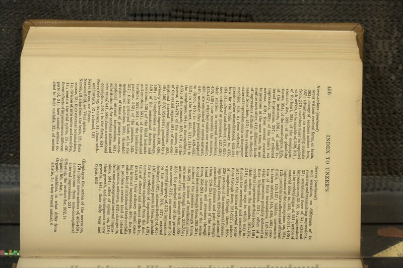 Nerve-actions {continued) occur without cerebral force, or brain, 362 ; change of sentient actions into, 367; advantages to reasoning animals from, 370; machines must be supplied with nerves, to be capable of, 390,391; of the heart, 392; of the oesophagus, stomach, &c., 393; of the glandular tissues, 394; of the sexual organs, 395^ of the instincts, 396; of unfelTln- ternal impressions, 397 ; of reflected impressions, 398; of the brain's vis nervosa, 409; from several external impressions at the same time, do not confuse each other, 412; different kinds of impressions difficult to be discrimi- nated from their, 413 ; from a reflected external impression occur in the proper machine, 415, ii; from reflected im- pression often misunderstood, 415, iii; how far the brain necessary to, 416, 494,511; direct and indirect, 419,425 ; how enfeebled or prevented, 427-430; their relation to external sensations, 433, 438; how resemble the sentient, 435-437 ; why they excite our wonder, 438 ; are connatural or contra-natural, 440; muscular fibre peculiarly adapted to direct, 445; in muscles, 449-453, 513; in the heart, 455, 517, 518; in the membranes, 464 ; in the capillaries, 463 ; of the stomach, 469, 470; of the viscera, 475-479; of the senses, 480; of the sexual organs, 481; of non-con- ceptional internal impressions, 483, 494,506,507,524-544 ; produced by a primary internal impression, 490, 496, 498; of imaginations or foreseeings, 549; of the sensational desires and aversions, 530; of the blind instincts and emotions, 551; of the sensational instincts, 552, 561; of the instinctive passions, 562 ; of the passions, 563- 567; three principal kinds of, in the mechanical machines, 580; threefold division of those of primary non-con- ceptional internal impressions, 581; substitution of, for sentient actions and vice versa, 541, 589; from a sensational conception, 591; in the foetus, 634 Nerve feeling, its nature, 31; from with- out inwards, 32 ; internal, 121 Nerve forces, see Forces. Nervous fluid, see Vital spirits. Nerves, all arise from the brain, 12 ; their course, 13 ; their external terminations, 14; division of, into motor and sensitive, 14; contain the vital spirits, 15; dif- ferent eflects of impressions on different parts of, 31; how animal actions ex- cited in their medulla, 32 ; of motion Nerves (continued) and sensation, no difference of in receiving and transmitting impressions, 33; sensational force of, 34 ; external impressions on, 35-39, 55; impressions on the cerebral origin of, 121; action of material ideas in, 122, 142-151, 405; impressions of the conceptions on, 124, 125; probably have aflferent and efferent fibrils, 126-127; hidden movements in them inferred, 145, 404, 405; erec- tion of their terminations, 147-150; vivid impressions probably deflected at their bifurcations, 151; effect of a cerebral impression at their loops, 160; their action on the muscles, 162-164, 510; various ways in which may in- fluence the secretions and circulation, 167-180 ; the action of external sensa- tions through them, 181-227; actions of imaginations through them, 228- 238 ; actions of the sensational foresee- ings through them, 239-249; actions of sensational pleasure and pain through them, 250-254; actions of the sensa- tional desires and aversions through them, 255-261; actions of the sensa- tional instincts through them, 262-304; actions of the passions through them, 305-329 ; actions of intellectual plea- sure and pain through them, 333-334 ; actions of the will through them, 335- 336 ; the principal seat of the primary vis nervosa, 372; vis nervosa must be a general property of, 375 ; impressions on the sensory, 376, 377; external feeling of, 402 ; internal feehng of, 405- 407; secondary points in them, probable for the reflexion of impressions, 428; nerve-actions explained from the doc- trine of afferent and eflferent fibrils in, 486-488 ; their ordinary stimuli caus- ing internal impressions, 489; the pe- culiar kind of irritation of their medulla to produce a certain kind of internal impression, unknown, 492; changes in, from non-conceptional internal impres- sions, 504 ; eflfect of opium on, 558; their growth, and development in new growths, 647; their daily wear and repair, 662 (Esophagus the, action of the nerves on, 170: direct nerve-actions of, 466-468; nerve-actions from non-conceptional internal impressions, 531 Offspring, the instinct for, 262, iv Organic life, what, 5 Organic machines, in what diflfer from artistic, 5; when termed animal, 6