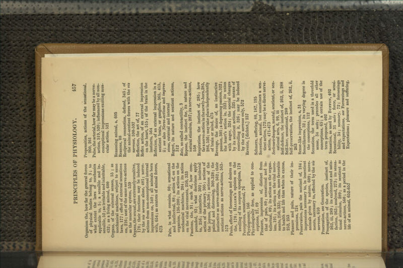 Organism the, how far the general forces of physical bodies belong to, 3; to what extent the laws of mechanics applicable to, 5; a sensible and in- sensible, 52 ; an irritable and inirritable, 432 ; as a living animal, 600 Organs, of the external senses, 55 ; as mechanical machines, subject to same laws, 177 ; effect of external sensations on, 216; seat of the same nerve-actions as the muscular system, 539 Organs,the sexual,are extremely sensitive, 178; their functions may be induced by the vis nervosa alone, 481; nerve- actions from non-conceptional internal impressions on, 340 ; all animals born with, 654; as centres of animal forces, 673 Pain, in what consists, 80; sensational and intellectual, 88; action of, on the organism, 136-200; its actions on the mechanical machines, 204; its action on the vital movements, 250, 333 Passions, the, 91; each of, how com- pounded, 93; what doctrines apply to, 256; instinctive, 302; incidental action of the primary, 305 ; actions of the joyous, 306-308; actions of the painful and distressing, 309-328; the instinctive as nerve-actions, 562; their sentient actions as nerve-actions, 563- 573 Penis, effect of foreseeings and desires on the, 178; Haller's opinion on the swelling of its corpora spongiosa, 178 Perceptions, sensational, 76 Physiognomy, 166 Physiologically free, as applied to con- ceptions, 27, 89 Pleasure, impression of, distinct from that of pain, 80; sensational and in- tellectual, 89; its action on the organ- ism, 191; its action on the vital move- ments, 250, 333; calm, more favorable to health and life than when in excess, 252, 253 Pleasure and pain, nature of their im- pressions, 124 Preservation, pain the sentinel of, 184 ; impressions necessary to, in insentient animals given by nature, 609; move- ments, necessary to, effected by the vis nervosa, 610 Procreation, see Generation. Propagation of the species, instinct of, 262, iii, 289 ; its excitement and satis- faction, 263 ; analysed, 273; its sensa- tional stimulus, 289; its sentient as nerve-actions, 560 ; as a period in the life of an animal, 652-657 Propensities, actions of the sensational, 260, 261 Pulse, the arterial,how far may be a nerve- action, 519,520; influenced by all non- conceptional impressions exciting mus- cular action, 521 Reasoning animal, a, 605 Reasons, 88 Reciprocal connection, defined, 345; of the animal-sentient forces with the vis nervosa, 590-597 Reflection, the act of, 77 Reflex action, of an external impression on the heart, 515; of the brain in the instincts, 564 Reflexion, of an external impression in a sentient brain, or ganglion, 365, 415, ii; see also Nerve-actions and impres- sions, external and internal Regret, its nature and sentient actions, 312 Reiz, so called contractility, 3 Repose, the instinct for, its nature and natural stimulus, 287; its nerve-actions, 558 Respiration, the instinct of, 285; how far a nerve-action in thenewly-bom,285, 286,526; may take place independently of brain or mind, 475 Revenge, the desire of, an instinctive passion, 301; a depressing passion, 322; the heart's action in, 323; its union with anger, 324; the special changes by its sentient actions, 325; means of controlling it, 326; may be induced by the vis nervosa only, 572 Reverie, [dichtet,] 237 Schmerz, suffering, 80, 187, 195 Secretion, animal, but sometimes a sen- tient action, 172; may be a direct nerve- action, 471-473 SeelenwirJcungen, mental, sentient, or sen- sational acts, 6, 99, iii Self-defence, the instinct of, 262, ii, 288 Self-love, sensational, 280 Self-preservation, the instinct of, 262, ii, 263 Sense-like impression, a, 31 Senselikeness, 32 ; its varying degree in the conceptions, 112 Sensation, the term used in a threefold sense, 34 note\ precedes all other conceptions, 65 ; a certain use of the term proposed, 402 Sensation, as used by Buffon, 402 Sensational, 31 note', force, or sensi- bility, 34 ; memory, 72 ; foreseeings and expectations, see Foreseeings and Expectations; pleasure and suffering.