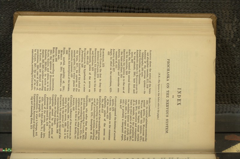 INDEX PROCHASKA ON TPIE NERVOUS SYSTEM. [N.B.—The figures in this Index refer to the pages.] Albinus shows the cortex of the brain not altogether vascular, 377, 389 Anatomy of the nervous system — its bibliography, 383 note. Animal functions, see Functions. Animalcules shown by Spallanzani to be true animals, 386; how feel and move, 387 Arabs, the, located the animal functions in the ventricles, 369 Aristotle, his opinion as to the use of the brain and heart, 365 Arteries, irritability and muscular con- traction of, 411 AsTRuc, quoted, 377 Anger, its effect on the secretions, 419- 421 Bartholin, 373 Bauhin Caspar, the first to deny the doctrines of Galen, 370 Benevenius, his doctrine as to the ani- mal functions, 369 Blood-vessels, action of the nerves on the, 408-412 Blumenbach, his hypothesis of a nisus formativus, 426 Boerhaave, doctrines of his school on the brain, 377 ; his opinion on the animal spirits, 377; where places the sensorium commune, 429 BoHADSCH, his description of the lernaea, 388 Bones, morbid, sensibility of, 394; Murray on, 394; Brambilla on 395 note. Bonnet, 386 Brain, its use, according to Aristotle, 365; the opinions of Hippocrates, Plato, Galen, and others, as to its functions, 365-369; its systole and diastole, 367, 369 ; intellect, according to Galen, does not depend on its convolutions, 368; case of injury of, by Galen, 367; the use of its cir- cumvolutions, according to Columbus, Brain (continued) 369; its cortical substance secretes the animal spirits, 374; Malpighi and Willis support this opinion, 375 j man has the largest, except certain apes, 384; structure and composition of, in animals, ib.; the proportion it bears to other parts of the body, 385 ; its medullary matter not wholly vas- cular, 389; is the organ of the mind, 442; is probably a compound organ, 446, 447 Caldani opposed the doctrine of animal spirits, 379 Camper, his opinion on the consensus of the nerves, 433 Capillaries, action of the nerves on the, 408-412 Cerebellum, use of the vermiform process of the, according to Galen, 368 ; the seat of involuntary motions, according to Willis, 375; description of the, 381 Cerebrum, why softer than the nerves, and double, according to Galen, 367; its use, according to Willis, 375; de- scription of the, 381 ; what portion of, subservient to this or that faculty, un- known, 446 Circulation, influence of the nerves on, in the capillaries, 408 ; excited by a sti- mulus to the nerves, 409; can it be repelled by the nerves? 417 Columbus, his opinion on the use of the circumvolutions of the brain, 369 Conarium, see Pineal Gland. Congestion caused by the action of nerves, 409 ; theories of, 410; various phenomena caused by, 416 Consensus of the nerves, inquiry into, 433 ; where it takes place, ib.; when in the ganglia, 435 Consciousness, to what it belongs, 441 Corpora striata, functions of their ascend- ing and descending fibres, 375