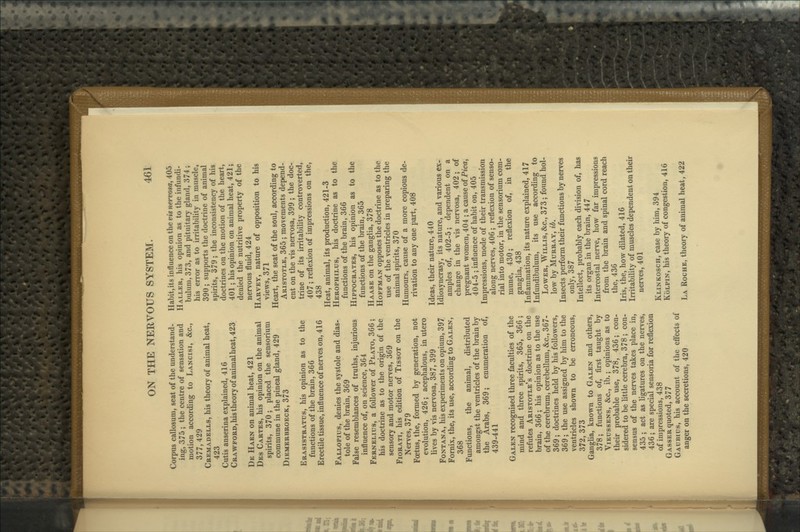 Corpus callosum, seat of the understand- ing, 375 ; the centre of sensation and motion according to Lancisi, &c., 377,429 Cremadells, his theory of animal heat, 423 Cutis anserina explained, 416 CRAWFOKD,his theory of animalheat, 423 De Haen on animal heat, 421 Des Cartes, his opinion on the animal spirits, 370; placed the sensorium commune in the pineal gland, 429 Diemerbroeck, 373 Erasistratus, his opinion as to the functions of the brain, 366 Erectile tissue, influence of nerves on, 416 Fallopius, denies the systole and dias- tole of the brain, 369 False resemblances of truths, injurious influence of, on science, 364 Fernelius, a follower of Plato, 366; his doctrine as to the origin of the sensory and motor nerves, 369 FiORATi, his edition of Tissot on the Nerves, 379 Foetus, the, formed by generation, not evolution, 426; acephalous, in utero lives by vis nervosa, 387, 399 FoNTANA, his experiments on opium, 397 Fornix, the, its use, according to Galen, 368 Functions, the animal, distributed amongst the ventricles of the brain by the Arabs, 369; enumeration of, 439-441 Galen recognised three faculties of the mind and three spirits, 365, 366; refutes Aristotle's doctrine on the brain, 366; his opinion as to the use of the cerebrum, cerebellum, &c., 367- 369; doctrines held by his followers, 369; the use assigned by him to the ventricles shown to be erroneous, 372, 373 GangUa, known to Galen and others, 378; functions of, first taught by ViEussENs, &c., ib.; opinions as to their probable use, 378, 436; con- sidered to be little cerebra, 378 ; con- sensus of the nerves takes place in, 435 ; act as ligatures on the nerves, 436; are special sensoria for reflexion of impressions, 438 Gasser quoted, 377 Gaubius, his account of the effects of anger on the secretions, 420 Habit,its influence on the vis nervosa, 405 Haller, his opinion as to the infundi- bulum, 373, and pituitary gland, 374; his error as to irritability in muscle, 390; supports the doctrine of animal spirits, 379; the inconsistency of his doctrines on the motion of the heart, 401 ; his opinion on animal heat, 421; denied the nutritive property of the nervous fluid, 424 Harvey, nature of opposition to his views, 371 Heart, the seat of the soul, according to Aristotle, 365; movements depend- ent on the vis nervosa, 399 ; the doc- trine of its irritability controverted, 407; reflexion of impressions on the, 438 Heat, animal, its production, 421-3 Herophilus, his doctrine as to the functions of the brain, 366 Hippocrates, his opinion as to the functions of the brain, 365 Haase on the ganglia, 378 Hoffman opposes the doctrine as to the use of the ventricles in preparing the animal spirits, 370 Humours, cause of a more copious de- rivation to any one part, 408 Ideas, their nature, 440 Idiosyncrasy, its nature, and various ex- amples of, 402-5; dependent on a change in the vis nervosa, 402; of pregnant women, 404 ; a cause of Pica, 404-5 ; influence of habit on, 405 Impressions, mode of their transmission along nerves, 406; reflexion of senso- rial into motor, in the sensorium com- mune, 430; reflexion of, in the gangha, 438 Inflammation, its nature explained, 417 Infundibulum, its use according to Lower, Willis, &c., 373; found hol- low by Murray, ib. Insects perform their functions by nerves only, 387 Intellect, probably each division of, has its organ in the brain, 447 Intercostal nerve, how far impressions from the brain and spinal cord reach the, 436 Iris, the, how dilated, 416 Irritability of muscles dependent on their nerves, 401 Klinkosch, case by him, 394 KoLPiN, his theory of congestion, 416 La Roche, theory of animal heat, 422