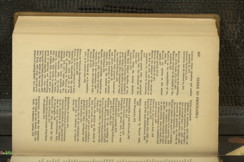 Lancisi, where sensation and motion centered, by, 577 Lectures, Croonian, 415 LiNNiEus, case of, referred to, 444 Malpighi, his opinion on the anatomy, &c., of the brain, 374, 375, 389 Mammae, erection of the papillae of the, explained, 416 Martini on the susceptibility of ten- dons, 394 Mayow, his opinion on the animal spirits, 377 Meckel quoted, 377-8 Memory, the nature of, 441 Menses, the influence of the nerves on the flow of, 415; not dependent on congestion, ib.; caused by vis nervosa, 416 Metzger quoted, 379; his promised inquiries into the functions of the brain, 447 Meyer, where the mental faculties located, by, 377 Mind, three distinct faculties of the, recognised by Plato, 365 ; whether it alone thinks, 442; faculties of, located in the brain, 374 ; influenced by vary- ing states of the brain, 442 Movements, what properly termed ani- mal, 448-9; automatic, ib. Murray, his anatomy of the infundi- bulum, 373; on the morbid sensi- bility of bones, 394 Muscles, their irritability dependent on the nerves, 400 ; theory of their con- traction, 413; the automatic, 448 Muscular action, the two kinds of, 448 ; theory of, 413 Musgrave, theories of, as to secretion, 419 ; as to animal heat, 422 Nates, see Tubercula Quadrigemina. Needham, quoted, 386 Nerves, the, Galen's doubts as to their function in transmitting the animal spirits, 368; unity and use of the loops of, according to Willis and others, 376, 377; their origin, &c., described, 382; their medulla not wholly vascular, 389; vis nervosa exists in, independently of the brain, 397—402 ; their action in sensation and motion, 406; on what their pro- perty of receiving and transmitting impressions depends, 407 ; their oflSce as respects the brain and muscles, 407, 408; their action on the vessels and their fluids, 408—412; have they the property of repelling fluids ? 417; their Nerves (continued) influence in secretion, 418—421; do they exert any influence in the produc- tion of animal heat ? 421—423; how far necessary to nutrition, 423—428 ; consensus of, probably not wholly in the sensorium commune, 435 Nervous system, what parts it includes, 381; bibliography of its anatomy, 383 note; the author's threefold division of, 383 ; comparative anatomy of, 384; in some animals, does not exist, 386 ; not always necessary to sensation and animal motion, 388 Newton on the nervous fluid, 422 NucK quoted, 377 Nutrition, how effected, 423—428; ac- tion of the nisus formativus in, 426 Opium, experiments by Whytt with, 396 Otto Horstius, 373 Parencephalis, a term of Galen, 367 Passions, the, 441 Penis, its erection explained, 416 Perception, its nature, 440; is a com- pelled act, 441 PiccoLHOMiNEus quotcd, 370 Pineal gland, its use according to Galen and Willis, 368, 376 Pituitary gland, its use according to LowER,WiLLis, Haller,&c.,373,374 Plato, recognised three distinct faculties of the mind, 365 ; his opinion on the brain, 375 Platner, his opinion on the union of body and mind, 445, 449 Polypes, how feel and move without a nervous system, 387 ; their irritability produced by other mechanism than that of muscles, 414 Preservation, the, of the individual, the general law of reflexion of impres- sions, 430 Recollection, its nature, 441 Reflexion,of impressions, in the sensorium commune, described, 430; general law of, ib.; illustration of, 431; indepen- dent of mind or consciousness, 432; in the ganglia, 438 RiOLANUs, the son, defends the doc- trines of Galen, 371 RuYscH, tries to prove cortex of the brain not glandular, 377 Schneider, proves that the ventricles of the brain are not cloacae, 372 ; his work,' De Catarrhis.' quoted, 372