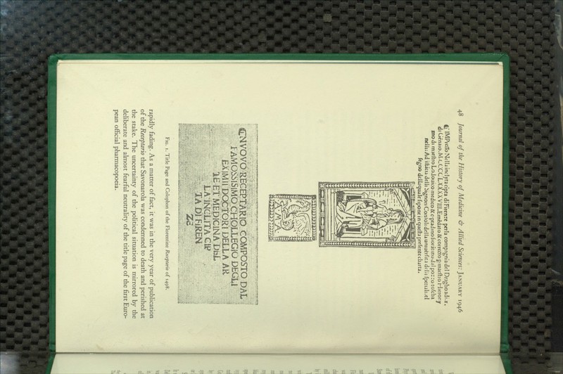 If MPrclToNelliincIyracfpta diFirenre pcria compignladcl Dragboaii-x, diCicnaio.M.LCCCLXAXXVilJ.Emcdato&corrdttogtnacftro Hlicror.y modi madlroLoJouico medico flCoptadino fioritinodjl pozro tofcha ncllii Ad UUcu delli ^ignon Conloli dclla uniu^rfica dclii fpctuli;cl fcgno dciliqualefiponc inqucda prcfcntecbjrca. - ■fry^T^yy^ft^W^^w igiC^<»-»y.* CMVOVO RECEPTARIO COMPOSTO DAL I AMOSSiSlMb CHOLLEGIO DEGi,! EXIMII DQCtORl DELLA AR IE ET MEDICiNA DiiL LA INCLITA Clt* TADIFJREN Fig. I. Title Page and Colophon of the Florentine Receptario of 1498. rapidly fading. As a matter of fact, it was in the very year of publication of the Receptario that Savonarola was condemned to death and perished at the stake. The uncertainty of the political situation is mirrored by the deliberate and almost fearful neutrality of the title page of the first Euro- pean official pharmacopoeia.