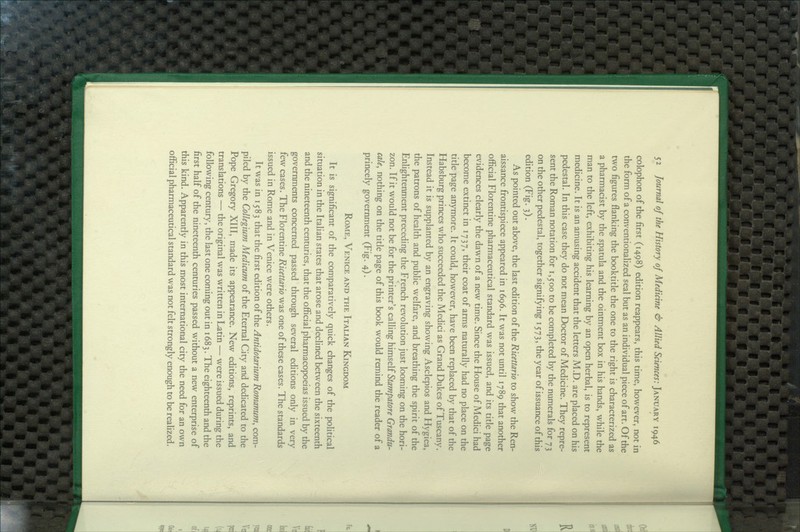 colophon of the first (1498) edition reappears, this time, however, not in the form of a conventionaHzed seal but as an individual piece of art. Of the two figures flanking the booktitle the one to the right is characterized as a pharmacist by the spatula and the ointment box in his hands, while the man to the left, exhibiting his learning by an open herbal, is to represent medicine. It is an amusing accident that the letters M.D. are placed on his pedestal. In this case they do not mean Doctor of Medicine. They repre- sent the Roman notation for 1,500 to be completed by the numerals for 73 on the other pedestal, together signifying 1573, the year of issuance of this edition (Fig. 3). As pointed out above, the last edition of the Ricettario to show the Ren- aissance frontispiece appeared in 1696. It was not until 1789 that another official Florentine pharmaceutical standard was issued, and its title page evidences clearly the dawn of a new time. Since the House of Medici had become extinct in 1737, their coat of arms naturally had no place on the title page anymore. It could, however, have been replaced by that of the Habsburg princes who succeeded the Medici as Grand Dukes of Tuscany. Instead it is supplanted by an engraving showing Asclepios and Hygiea, the patrons of health and public welfare, and breathing the spirit of the Enlightenment preceding the French revolution just looming on the hori- zon. If it would not be for the printer's calling \)imsQ\i Stampatore Grandu- cale, nothing on the title page of this book would remind the reader of a princely government (Fig. 4). Rome, Venice and the Italian Kingdom It is significant of the comparatively quick changes of the political situation in the Itahan states that arose and declined between the sixteenth and the nineteenth centuries, that the official pharmacopoeias issued by the governments concerned passed through several editions only in very few cases. The Florentine Ricettario was one of these cases. The standards issued in Rome and in Venice were others. It was in 1583 that the first edition of the Antidotarium Romanum, com- piled by the Collegium Medicum of the Eternal City and dedicated to the Pope Gregory XIII, made its appearance. New editions, reprints, and translations — the original was written in Latin — were issued during the following century, the last one coming out in 168 3. The eighteenth and the first half of the nineteenth centuries passed without a new enterprise of this kind. Apparently in this most international city the need for an own official pharmaceutical standard was not felt strongly enough to be reaUzed.