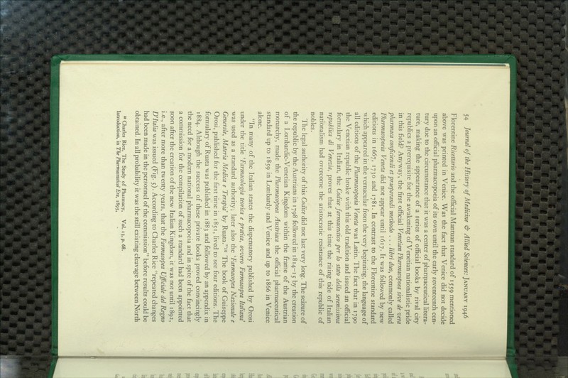 Florentine Ricettario and the official Mantuan standard of 1559 mentioned above was printed in Venice. Was the fact that Venice did not decide upon an official pharmacopoeia of its own until the early seventeenth cen- tury due to the circumstance that it was a center of pharrpaceutical litera- ture, making the appearance of a series of official books by rival city republics a prerequisite for the awakening of Venetian nationalistic pride in this field? Anyway, the first official Venetian Pharmacopoea sive de vera pharmaca conficiendi et praeparandi methodo . . . libri duo^ commonly called Pharmacopoeia Veneta did not appear until 1617. It was followed by new editions in 1667, 1730 and 1781. In contrast to the Florentine standard which appeared in the vernacular from the very beginning, the language of all editions of the Pharmacopoeia Veneta was Latin. The fact that in 1790 the Venetian republic broke with this old tradition and issued an official formulary in Italian, the Codice farmaceutico per lo stato della serenissima republica di Venezia, proves that at this time the rising tide of Italian nationalism had overcome the aristocratic resistance of this republic of nobles. The legal authority of this Codice did not last very long. The seizure of the republic by the Austrians in 1798 followed in 1814-15 by the creation of a Lombardic-Venetian Kingdom within the frame of the Austrian monarchy, made the Pharmacopoea Austriaca the official pharmaceutical standard up to 1859 in Lombardy and Venice and up to 1866 in Venice alone. In many of the Italian states the dispensatory published by Orosi under the title ''Farmacologia teorica e pratica, ovvero Farmacopea Italiand' was used as a standard authority; later also the 'Farmacopea Nazionale e Generale, Materia Medica e Terapia' by Ruata.^° The book of Guiseppe Orosi, pubhshcd for the first time in 1851, lived to see four editions. The formulary of Ruata was published in 1883 and followed by an appendix in 1884. Although the success of these private books proved convincingly the need for a modern national pharmacopoeia and in spite of the fact that a commission for the compilation of such a standard had been appointed soon after the creation of the new Italian Kingdom, it was not until 1892, i.e., after more than twenty years, that the Farmacopea Ufficiale del Regno D'Italia was issued (Fig. 5). According to Charles Rice repeated changes had been made in the personnel of the commission before results could be obtained. In all probability it was the still existing cleavage between North  Charles Rice, The Study of Pharmacy, Vol. 13, p. 68. Introduction, in The Pharmaceutical Era, i8gSt