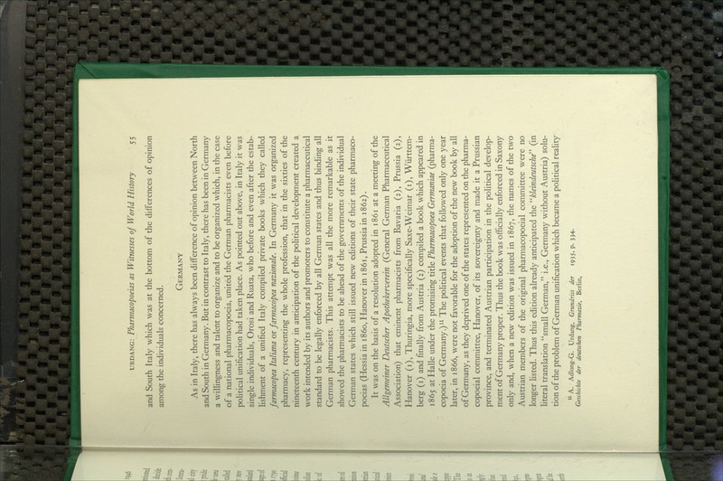 and South Italy which was at the bottom of the differences of opinion among the individuals concerned. Germany As in Italy, there has always been difference of opinion between North and South in Germany. But in contrast to Italy, there has been in Germany a willingness and talent to organize and to be organized which, in the case of a national pharmacopoeia, united the German pharmacists even before poHtical unification had taken place. As pointed out above, in Italy it was single individuals, Orosi and Ruata, who before and even after the estab- lishment of a unified Italy compiled private books which they called farmacopea Italiana or farmacopea nazionale. In Germany it was organized pharmacy, representing the whole profession, that in the sixties of the nineteenth century in anticipation of the political development created a work intended by its authors and promoters to constitute a pharmaceutical standard to be legally enforced by all German states and thus binding all German pharmacists. This attempt was all the more remarkable as it showed the pharmacists to be ahead of the governments of the individual German states which still issued new editions of their state pharmaco- poeias (Hessia in i860, Hanover in 1861, Prussia in 1862). It was on the basis of a resolution adopted in 1861 at a meeting of the Allgemeiner Deutscher Apothekerverein (General German Pharmaceutical Association) that eminent pharmacists from Bavaria (2), Prussia (2), Hanover (i), Thuringia, more specifically Saxe-Weimar (i), Wiirttem- berg (i) and finally from Austria (2) compiled a book which appeared in 1865 at Halle under the promising title Pharmacopoea Germaniae (pharma- copoeia of Germany.) ^^ The political events that followed only one year later, in 1866, were not favorable for the adoption of the new book by all of Germany, as they deprived one of the states represented on the pharma- copoeial committee, Hanover, of its sovereignty and made it a Prussian province, and terminated Austrian participation in the political develop- ment of Germany proper. Thus the book was officially enforced in Saxony only and, when a new edition was issued in 1867, the names of the two Austrian members of the original pharmacopoeial committee were no longer listed. Thus this edition akeady anticipated the kleindeutsche (in literal translation small German, i.e., Germany without Austria) solu- tion of the problem of German unification which became a political reahty A. Adlung-G. Urdang, Grundriss der 1935, p. 334. Geschichte der deutschen Pharmazie, Berlin,