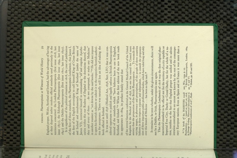 England proper, Wales, Scotland and Ireland, had the advantage of having at their disposal rather modern official standards used previously in the territories concerned: the London Pharmacopoeia (first issue 1618, last issue 1851), the Edinburgh Pharmacopoeia (first issue 1699, last issue 1841) and the Dublin Pharmacopoeia (first issue 1807, last issue 1850). It is significant of the political situation at 1618, the year of publication of the first of these standards, the Pharmacopoeia Londinensis, that James I, the first of the English sovereigns to call himself King of Great Britain and Ireland and simultaneously King of Scotland (under the name of James VI), restricted himself to commanding alPand singular Apothe- caries within this our Realme of England or the dominions thereof, that they and every of them , , . do not compound, or make any Medicine in another manner as set downe by the said booke.^^ He did not impose it upon his Scottish subjects or submit it to the respective Scottish authori- ties for acceptance. There was naturally still less an idea of making the book official in Ireland. It was not until 1858 (Medical Act, 1858, Sect. LIV) that it was con- sidered opportune to pubhsh and legally enforce a British Pharmacopoeia instead of the standards which have hitherto been in use in England, Scotland, and Ireland.^^ When the first edition of the new book made its appearance in 1864, its preface frankly stated that of the several fiinctions conferred on the General Medical Council of the United Kingdom by the Medical Act of 1858, not one has caused the Council more anxiety than the preparation of the British Pharmacopoeia .... To reconcile the varying usages, in pharmacy and prescriptions, of the people of three countries hitherto in these respects separate and independent, — to consult the preposses- sion of three important public professional bodies, which have ruled long and ably over this branch of Medicine . . . has been no light task.^' It remains to be seen whether, under the given circumstances, there will not be a Dublin, or Irish, Pharmacopoeia once again. That the Pharmacopoeia Londinensis of 1618 was the first original phar- maceutical standard to be official not for the territory of a city republic or Imperial Free City, Duchy or Grand Duchy, but for the whole of a na- tion, testifies to the fact that England proper was unified and its admin- istration centralized to an extent not known by the rest of the contempo- rary European nations. Even in Spain and in France it was more than a  A briefe of his MAJESTIES royall son. Wis., 1944, p. 25. Proclamation. . . , issued on April 26, 1618,  British Pharmacopoeia, London, 1864, in George Urdang, Historical Introduction to pp. V and VI. Pharmacopoeia Londinensis of 1618, Madi-  Ibidem, pp. XI and XII.