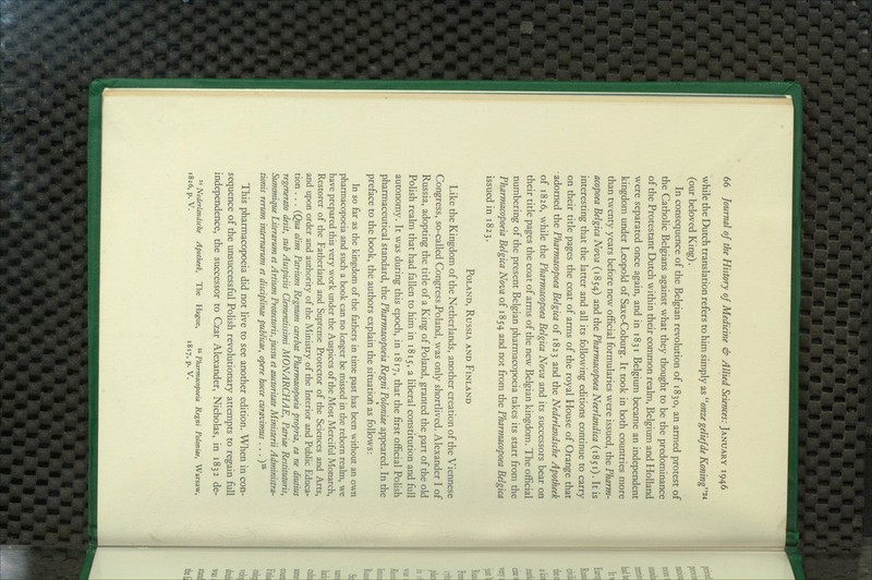 while the Dutch translation refers to him simply as ^'onze geliefde Koning''^* (our beloved King). In consequence of the Belgian revolution of 1830, an armed protest of the Catholic Belgians against what they thought to be the predominance of the Protestant Dutch within their common realm, Belgium and Holland were separated once again, and in 1831 Belgium became an independent kingdom under Leopold of Saxe-Coburg. It took in both countries more than twenty years before new official formularies were issued, the Pharm- acopoea Belgica Nova (1854) and the Pharmacopoea Neerlandica (i851). It is interesting that the latter and all its following editions continue to carry on their title pages the coat of arms of the royal House of Orange that adorned the Pharmacopoea Belgica of 1823 and the Nederlandsche Apotheek of 1826, while the Pharmacopoea Belgica Nova and its successors bear on their title pages the coat of arms of the new Belgian kingdom. The official numbering of the present Belgian pharmacopoeia takes its start from the Pharmacopoeia Belgica Nova of 1854 and not from the Phar?nacopoea Belgica issued in 1823. Poland, Russia and Finland Like the Kingdom of the Netherlands, another creation of the Viennese Congress, so-called Congress Poland, was only shortlived. Alexander I of Russia, adopting the title of a King of Poland, granted the part of the old Polish realm that had fallen to him in 1815, a hberal constitution and full autonomy. It was during this epoch, in 1817, that the first official Polish pharmaceutical standard, the Pharmacopoeia Regni Poloniae appeared. In the preface to the book, the authors explain the situation as follows: In so far as the kingdom of the fathers in time past has been without an own pharmacopoeia and such a book can no longer be missed in the reborn realm, we have prepared this very work under the Auspices of the Most Merciful Monarch, Restorer of the Fatherland and Supreme Protector of the Sciences and Arts, and upon order and authority of the Ministry of the Interior and Public Educa- tion . . . {Qua olim Patrium Regrmm carebat Pharmacopoeia propria, ea ne diutius regenerate desit, sub Auspiciis Clementissimi MONARCHAE, Patriae Restitutoris, SuTwnique Literarum et Artium Protectoris, jussu et caictoritate Ministerii Administra- tianis rerum intemarum et disciplinae publicae, opere hocce curavimus . . .)^ This pharmacopoeia did not live to see another edition. When in con- sequence of the unsuccessful PoHsh revolutionary attempts to regain full independence, the successor to Czar Alexander, Nicholas, in 1832 de- ^^ Nederlandsche Apotheek, The Hague, ^* Pharmacopoeia Regni Poloniae, Warsaw, 1826, p. V. 1817, p. V.