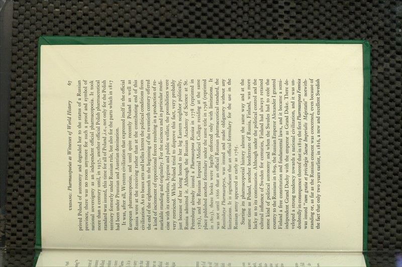 prived Poland of autonomy and degraded her to the status of a Russian province, there was no room anymore for such a proof and symbol of national sovereignty as an independent official pharmacopoeia. It took more than a century until, in 1937, another official Polish pharmaceutical standard was issued, this time for all of Poland ,i.e., not only for the PoUsh territory formerly under Russian rule, but also for the parts which in 1817 had been under Prussian and Austrian domination. It was, after all. Western civilization that expressed itself in the official European pharmacopoeias, and until quite recently Poland as well as Russia were at the receiving rather than at the contributing end of this civilization. As to beaux arts and belles lettres the political conditions from the end of the eighteenth to the beginning of the twentieth century offered a kind of incitement of oppositional forces resulting in a production of re- markable standing and originahty. For the sciences and in particular medi- cine with its correlates, hygiene and public welfare, the possibihties were very restricted. While Poland tried to disprove this fact, very probably just because of her being bound to her big Eastern neighbor politically, Russia admitted it. Although the Russian Academy of Science at St. Petersburg already issued a Pharmacopoea Rossica in 1778 (reprinted in 1782), and the Russian Imperial Medical College residing at the same place pubhshed another formulary under the same title in 1798 (reprinted in 1803), these books were legally enforced only with limitations. It was not until 1866 that an official Russian pharmaceutical standard, the Rossiiskaya Pharmacopeya, was issued and made obligatory without any limitations. It is significant that an official formulary for the use in the Russian army appeared as early as 1765. Starting its pharmacopoeial history almost the same way and at the same time as Poland, another borderstate of Russia, Finland, was more lucky as to its continuation. Although under the political control and the cultural influence of Sweden for centuries, Finland had always retained some kind of pohtical autonomy and when the Swedes had to cede the country to the Russians in 1809, the Russian Emperor Alexander I granted Finland a free constitution and fundamental laws, and it became a semi- independent Grand Duchy with the emperor as Grand Duke. There de- veloped a strong tendency towards a national civilization, and it was un- doubtedly in consequence thereof that in 1819 the first Pharmacopoea Fennica was issued fWTW gratia et privilegio Sacrae Imperialis Majestatis notwith- standing or, as far as the Russian consent was concerned, even because of the fact that only two years earlier, in 1816, a new and excellent Swedish