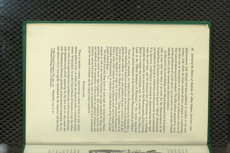 pharmacopoeia (5th edition) had been published. It testifies to the con- sistency with which the Finns resisted all later attempts at russification that there was no interruption in the issuance of modernized editions of their national pharmaceutical standard. The fifth edition appeared in 1914, and the publication of a sixth one in 1937 proved to the world that Finland intends to carry on her national and cultural tradition. As this survey has been dealing with official pharmaceutical formularies only, it may seem that there is no room for the Pharmacopoeia of the United States of America which never has been an official pharmaceuti- cal standard in the sense in which this term has generally been understood. It is, however, world history as mirrored by pharmacopoeias that repre- sents the real topic, and the historical fact of democracy as a working principle has certainly been mirrored by the Pharmacopoeia of the United States in a unique and convincing way. In an article on The Place of Latin in the Official Standards of Pharmacy,^' this writer described the very special character of the United States Pharmacopoeia as follows: From its very beginning, the United States Pharmacopoeia has been first, a private undertaking of American medicine and, in the course of development, of pharmacy and medicine. It was with justified pride that a reviewer of the first (1820) edition wrote in the Medical Repository: France, by command of her Monarch has furnished her Codex, but it remained for American Physicians to frame a work which emanates from the profession itself, and is founded on the principles of Representation. It embodies a Codex Medicum of the free and inde- pendent United States . . . The Federal Food and Drug Laws of 1906 made the United States Pharm- acopoeia as well as the National Formulary the legal standards for drugs, thus granting these private books legal recognition. This recognition, however, has not interfered with the preparation of these books by organized pharmacy and medicine, and has left entirely to the sense of responsibility of these professional groups the manner of dealing with the subject matter concerned ... Switzerland There is another country representing a union of more or less auton- omous political units, in which the development took a somewhat similar course: Switzerland. As in the United States of America, it was the volun- tary work of an organized group of professionals, in this case the Schiueizer- ische Apothekerverein which, appearing for the first time in 1865 under the title Pharmacopoea Helvetica, gradually gained general recognition. Its sec- ond edition (1872) was legally introduced by the majority (all but three)  Bull. National Formulary XII, 1944: 205. Philadelphia, 1940, p. 242. *' Kremers-Urdang, History of Pharmacy,