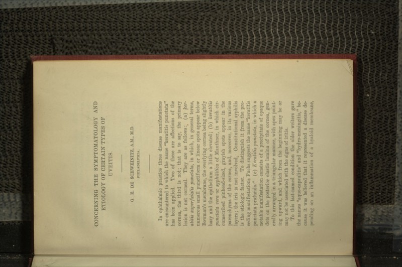 CONCERNING THE SYMPTOMATO VND I.OGY OF CERTAIN TYPES OF rvr.r O. K. DE 8CHWEIN1T7, A.M., M.D. In ophthalmic practice three disease manifestation* are encountered to which the name keratitis punctata haa been applied. Two of these are affections of the cornea, the third is not; that is to say, the primary lesion is not corneal. They are as follows :v (a) ker- superficialis punctata, in which, in general terms, numerous small pu net i form or linear spots appear below Bowman's membrane, the overlying cornea being slightly hazy and the epithelium a little elevated; (b) keratitis punctata vera or syphilitica of Mauthner, in whici cumscribed pinhead-sized, grayish spots appear in the parenchyma of the cornea, and, moreover, in its various layers; the iris is not involved. Constitutional syphilis is the etiologic factor. To distinguish it from the pre- tations Fuchs suggests the name keratitis ata profunda. (c) Keratitis punctata, in which a notable manifestation consists of a precipitate of opaque on the posterior elastic lamina of the cornea, gen- erally arranged in a triangular manner, with apex point- ing upward, and which from the beginning may be or not be associated with the signs of iritis. To this last-named condition the older writers gave \rnes aquo-c;. and hydro-meningitis, be- cause it was believed that it represented a disease da-