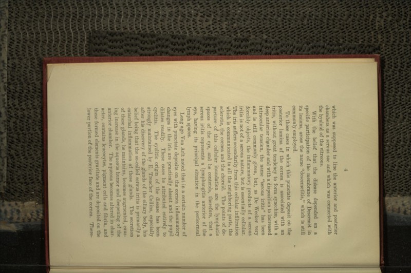 which was supposed to line the anterior and po^ chambers as a serous sac and which was connected with the hyaloid of the vitreous. a the belief that the disease depended on a specific participation of the membrane of Descen its lesions, arose the name descemetitis, which is still commonly employed. To those cases in which this punctate deposit on the posterior lamina of the cornea is associated with an iritis, without great tendency to fori: :i», with a deep anterior chamber and with a disposition to increased intraocular tension, the name serous iritis has been and is still commonly given, but, as De We •ly objects, the inilummatory products of a serous iritis is not of a serous nature, but is essentially cellular. The iris suffers secondarily from this cellular infiltration which is communicated to all the neighboring parts, the sclerotic, the cornea and the choroid. The points of de- parture of this cellular inundation are hatic •paces of the eye, and he contends, therefore, that a serous iritis represents a lymphangitis anterior of the eye, having its principal situation in the pericorneal lymph spaces. Long ago Von Arlt noted that in a certain number of eyes with punctate deposits on the cornea inflammatory changes in the iris are practically absent and the pupil dilates readily. These cases hi ly to is. The cyclitic origin of the disease has been strongly maintained by E. Treacher Collins, especially his discovery of the glands of the ciliary bodv belief being that the so-called serous iritis is primarily a catarrhal inflammation of these glands. The seer -e glands, he maintains, becomes an. caus- ing increase in the aqueous humor and <!••• f the or chamber. The aqueous becomes a 11.• r« < 1 in acter, contain* leucocytes, pigment cells a . and these formed elements gravitate and are deposited <>n the lower portion of the posterior face of the corncM