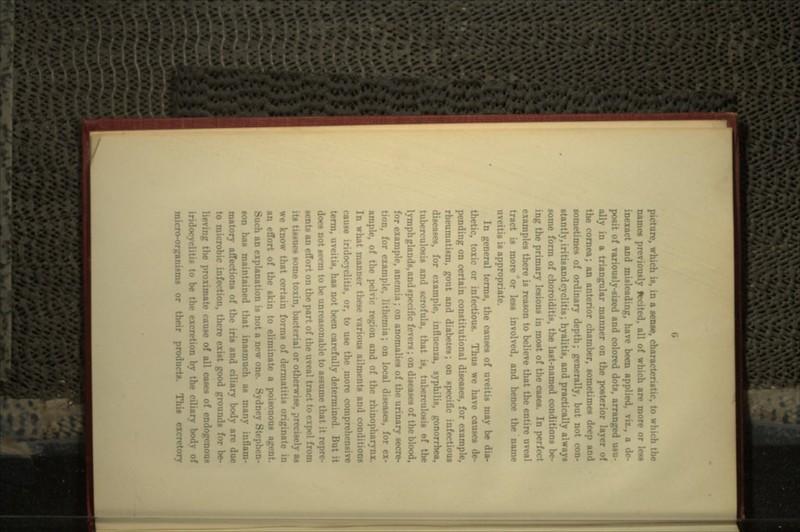 re, which is, in a sense, characteristic, to which the names previously fecited, all of which are more or less inexact and misleading, have been applied, viz., a de- posit of variously-sized and colored dots, arranged usu- ally in a triangular manner on the posterior layer of the cornea; an anterior chamber, sometimes deep and sometimes of ordinary depth; generally, but not con- stantly, iritisandcyclitis; hyalitis, and practically always some form of choroiditis, the last-named conditions be- ing the primary lesions in most of the cases. In perfect examples there is reason to believe that the entire nveal tract is more or less involved, and hence the name uveitis is appropriate. In general terms, the causes of uveitis may be dia- thetic, toxic or infectious. Thus we have causes de- pending on certain constitutional diseases, for example, rheumatism, gout and diabetes; on specific infectious diseases, for example, influenza, syphilis, gonorrhea, tuberculosis and scrofula, that is, tuberculosis of the lymph glands, and specific fevers; on diseases of the blood, for example, anemia; on anomalies of the urinary secre- tion, for example, lithemia; on local diseases, for ex- ample, of the pelvic region and of the rhinopha In what manner these various ailments and cond cause iridocyclitis, or, to use the more compreh- tenn, uveitis, has not been carefully determined. I does not seem to be unreasonable to assume that it repre- sents an effort on the part of the uveal tract to expel its tissues some toxin, bacterial or otherwise, precisely as we know that certain forms of dermatitis origin:) an effort of the skin to eliminate a poisonous agent. Such an explanation is not a new one. Sydney Stephen- son has maintained that inasmuch as many inflam- matory affections of the iris ar body are due to microbic infection, there exist good grounds for be- e proximate cause of all cases of endogenous iridocyclitis to be the excr- micro-organisms or their products. This excretory