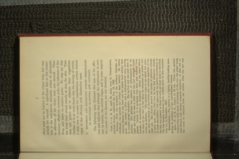 l)e limited to the ciliary body, but may ic choroid. A significant fact in this connec- .-• well-known favorable action of pilocarpin in affections of the ciliary body and choroid. Their excretory effort* are increased under the influence of this drug, and hence its curative power. We may sty that iveal tract sweats exactly as does the skin. Time does not permit me to elaborate these suggestions •T, or to go more deeply into the etiology of uveitis. I wish now to present for consideration certain clinical types of this affection with illustrative oases. NANT UVEITIS TERMINATING SECONDARY GLAUCOMA AND CATARACT. • following cases illustrate this type of the affec- tion and indicate that although the termination in each may be similar, the earliest stages, and in some respects course of the disease, are not identical. CASE 1.—A. H. R., aged 35, malt, born in Pennsylvania, married, lawyer, consulted me Jan. 16, 1800. fory.—With the exception of the ordinary Ninette* of >ood, the patient has always been healthy. He denies venereal disease of any kind and his habits have always been good. His father is alive and a well-preserved man, having no trouble except cataracts. His mother and one aunt died of phthisis. The patient had attacks of inflammation in his right eye when he was a child and has had enlarged lymph glands. Indeed, it is probable that both eyes suffered from attacks of choroiditis in childhood. About ten years before the date of his visit to my office, he consulted an oculist who writes as follows: The patient cume to me about ten years ago with an attack of choroiditis and vitreous opacities of the right eye. The choroid showed the marks of previous attacks that time he has had numerous attacks -h choroiditia, hut apparently no serious involvement of is was present in these attacks, at least none is described. nis became involved three months prior to this examina- vember, 1808. Jfsximtnation.—The patient is a hearty, healthy-looking man, giving no evidence of any constitutional disease. J»Ve«.—Y. of l: ,'cr* at 50 cm. There was marked h much t: the pupil being semi <i rnte keratitis. A dim red re- flex could be - m thi« tMn.iua when the eye was