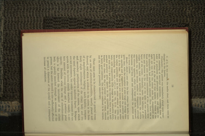 K. was nor mil. the media clear, and there were no changes in the fun<l Treatment.—The patient was immediately placed upon treat- ment consisting of mercurial inunctions, amending doaea of iodid of potaaaium and pilocarpin sweat*, and rapidly ira proved so that at the end of four months the vision right eye was 6/15, the scleral node had disappeared and the iridocyclitis had markedly subsided. 'I.-• n there waa a freab attack with marked exacerbat • punctate kera- titis and increase in of the spota on the po- layer of the cornea. Gradual! utluence •-: car pin sweats, iodid and bichlorid of mercury, t subsided, the spota became smaller or disappeared, alt the vitreous opacities, which were large and dark, cont Galvanism was then used and subsequently the patient sent to a warm climate. Remit.—About * year after the laat relapse the media were quite clear, with the exception of some large and stringy vitre- ous opacities and a suggestive haze around the posterior sur- face of the lens. The eye had now become myopic and under the fullest mydriasis and in the entire absence of neutralizing lens was —53—1 axis 105, 6/15. One year later, with comparatively little change in the refractive error, and with only a few strings in the vitreous, there was a well- marked posterior polar opacity in the crystalline leu fundun waa clear, the disc a vertical oval, no conus, choroid in fairly good condition. The left eye continued to be normal, and its refraction practically emmetnj These cases seem to be characterized in general terms by an area of sclerotico-choroiditis, usually placed well forward, and which is evident in the sclera in the form of a staphylomatous bulging; much hyalitis; compara- tively slight involvement of th- I iri> and secondary participation of the cornea, u; the usual deposits appear in moderate degree. Relapses are not uncommon, but under vigorous tr« ie eye quiets with the lesions already described, namely, a cer- tain amoi i* change and a posterior polar opacity. Doubtless when the area of sclerotico-choro- is far forward the involvemen* of the ciliary body is quickly manifest through an extension of tho process, but the entire choroid is also sufficiently at1 to permit a distention of the eyeball and a consequent of refra.