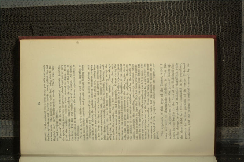 blad.i urn and mucous shreds; many cylindroida but ic casts. The patient was quite deaf, being able to dis- tinguish only very loudly-spoken words. There waa well- marked atrophic rhinitis. «.—V. of R. E. 6 15; well-marked punctate keratitis, the spota being somewhat irregularly placed and not of great siie; anterior chamber about normal in depth, irregular synechia, firmly attaching the edge of the pupil to i is. The disc waa vertically oval in shape. No special changes could be discovered in the fundus; opacities floated in the vitreous. B. 0/22; similar conditions, with the exception of more marked synechia and plastic exudate binding down the pupillary area, Treatment and &tf«u/<«.—From the middle of October until the middle of March, the patient suffered numerous relapse* sometimes in one and sometimea in the other eye, lasting from a few hour* to flve or six days, and always accompanied •• moat excruciating pain. All manner of treatment waa tried—inunctions, sweats, t . aa, leeching, coal- tar products, et f them were unavailing except the aalicylates, or some anti-rheumatic remedy. These always controlled the attacks. On a few occasion*, when they were very severe, recourse was had to morphia. Always during the attack there waa marked increase in the bulbar injection, great increase in the corneal haziness and deposition of the corneal dots, with such great tenderness in the ciliary region that it waa difficult to ascertain anything by palpation. Gradually the violen attacks subsided, and by the mid March, although the synevhir, previously described, which had been so plastic in type that they had been utterly uninflu •need by the mydriatics, remained, the eyes were white and ible correction, waa 0/0 in each. The patient waa then sent to the Hot Springs for a cure, where she remained for two months. Since then there have been fewer • ••nets of the attacks, but the pupillary spaces are so blocked with lymph that iridectomies are urgently re- The approach of this type of the disease, which I ventured to denominate insidious, is from two ne class of cases the primary lesion ap- pears in tin- fu!!«!•:- n tin* form of an ill-defined cho- roidal change, or patches of ill-defined choroiditis, while i. but little contracted in its perip irious portions of its center ill-d- :nas, and !y annoyed by ob-