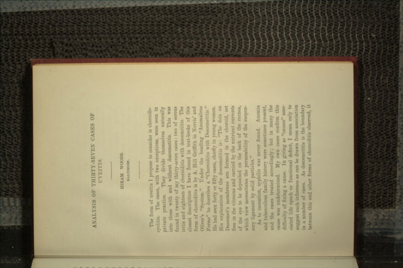 ANALYSIS OF TlllKTY-SEVEN CASES OF I \ HIRAM WOODS. I-.M raum The form of 1 propose to consider is choroido- The cases, with two exceptions, were sd ractice. They divide themselves naturally those with and without descemetitis. This was found in twenty of my thirty-seven cases: two of serous and eighteen of choroiditis with descemititis. The closest description I have found in text-books of this form of choroiditis is by A. Hill Griffith in Xorris' and OliYer's System. Under the heading Anomalous Forms he describes a Choroiditis with Descemet id seen forty or fifty cases, chiefly in young women. •n of the descemetitis is: The dots on Descemet's membrane are formed in the choroid, set free in the vitreous and carried by the nutrient currents • to be deposited on the back of the cornea, which view necessitates the permeability of the suspen- sory ligament by solid particles. As to causation, syphilis was never found. Anemia and tuberculous family history were sometimes present, and the cases treated accordingly; but in many the cause was undetermined. My own cases confirm this of fixing a cause. In giving as causes asso- ciated life epoch or functional defect, I mean only to suggest su nee as can be drawn from association ••or of cases. As descemetitis is the boundary between this and other forms of choroiditis observed, it