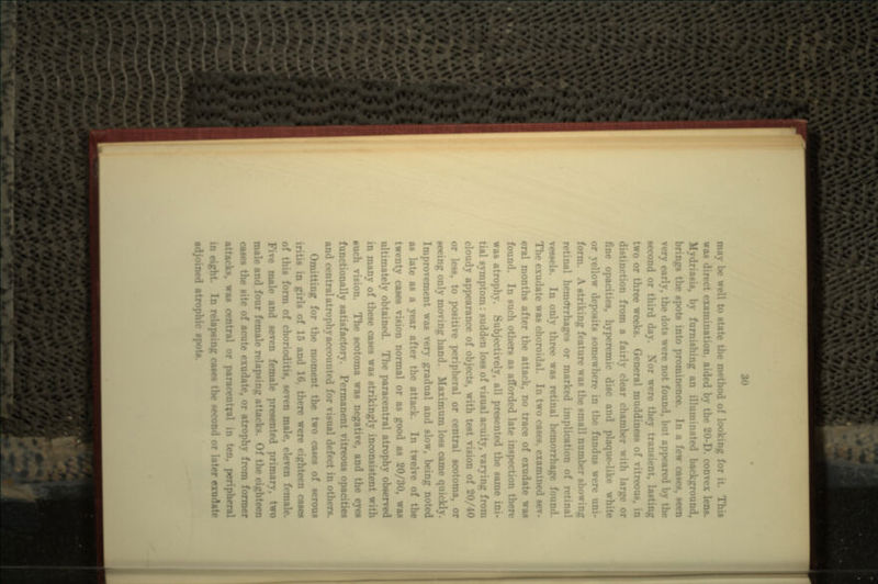 may be well to state the method of looking for it. This was direct examination, aided by the 20-D. convex lens. Mydriasis, by furnishing an illuminated background, brings the spots into prominence. In a few cases, seen very early, the dots were not found, but appeared by the second or third day. Nor were they transient, lasting two or three weeks. General muddiness of vitreous, in iction from a fairly clear chamber with large or fine opacities, hyperemic disc and plaque-like white or yellow deposits somewhere in the fundus were uni- form. A striking feature was the small number showing retinal hemorrhages or marked implication of retinal vessels. In only three was retinal hemorrhage found. The exudate was choroidal. In two cases, examined sev- eral months after the attack, no trace of exudate waa found. In such others as afforded late inspection was atrophy. Subjectively, all presented the same ini- tial symptom: sudden loss of visual acuity, varying from cloudy appearance of objects, with test vision of 20/40 or less, to positive peripheral or central scotoma, or seeing only moving hand. Maximum loss came quickly. Improvement was very gradual and slow, being noted as late as a year after the attack. In twelve of the twenty cases vision normal or as good as 20/30, was ultimately obtained. The paracentral atrophy observed in many of these cases was strikingly inconsistent with such vision. The scotoma was negative, and the eyes functionally satisfactory. Permanent vitreous opacities and central atrophy accounted for visual defect in others. Omitting for the moment the two cases of serous iritis in girls of 15 and 16, there were eighteen cases of this form of chorioditis, seven male, eleven female, male and seven female presented primary, two male and four female relapsing attacks. Of the eighteen cases the site of acute exudate, or atrophy from former attacks, was central or paracentral in ten, peripheral in eight. In relapsing cases the second or later exudate adjoined atrophic spots.