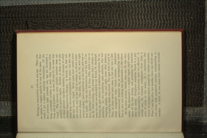 ology is best *' th sex and age. There wa* no reason to suspect syphilis in any of the cases. Nor i I get a history implying tuberculosis. Of the Timary male patients, one, age 23, developed a large peripheral cxudate a week after trauma—blow from end of a ladder. In two, 22 and 27, no cause was found. The patients were reliable business mei, ap- parently in perfect health. Neither in them or in any of these patients was there tendency to myopia, or other •generative changes. A fourth, 23, had suf- : from chronic constipation for years; but this was the only trouble found. Seven years have passed since ittack. and he has had no relapse, or shown consti- tutional disease. The fifth, 25, seen in '94, with right central exudate, had a tapeworm at the time, and was of frail build. He was not tuberculous, and has not, I be- . developed it since. In June. 1901, while I was at the St. Paul meeting, this young man had a relapse in same eye, and was attended by my friend, Dr. Randolph. ng the past winter he underwent operation for ap- pendicitis In two remaining male patients, who had relapsing attacks, two and eight years after primary, no cause for latter was found. The ages were 16 and 38. Thus, in these seven male cases in but one was a defi- ••• recognized cause found—trauma. Associated gastro-intestinal disorder was an accompanying condi- tion in two, and nothing was discoverable in the others. Of the seven primary female cases one, 50, was rheu- matic. She presented to a marked degree rapid opales- cence of luring, and persisting for sometime attack. Peripheral striations found in a pre- vious examination for refraction, were not affected. A second case, 39. followed traumatism—blow from a piece of wood, in two weeks. It is noteworthy that failure of accommodation seemed the earliest symptom. :i I saw her after two months, there was 20/20 cen- th peripheral scotoma, corresponding to u-as seized with central choroidal