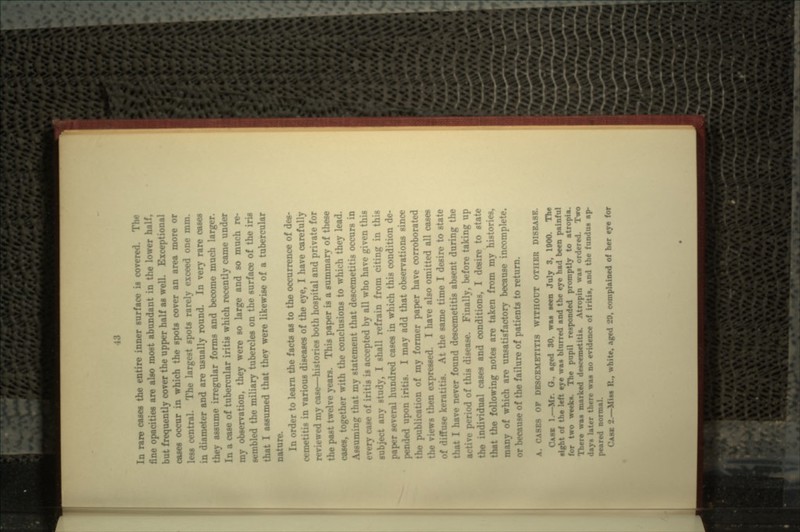 In rare cases the entire inner surface is covered. fine opacities are also most abundant in the lower half, frequently cover the upper half as well. Exceptional cases occur in which the spots cover an area more or less central. The largest spots rarely exceed one mm. .imeter and are usually round. In very rare cases they assume irregular forms and become much larger. In a case of tubercular iritis which recently came under my observation, they were so large and so much re- sembled the miliary tubercles on the surface of the iris that I assumed that they were likewise of a tubercular In order to learn the facts as to the occurrence of des- cemetitis in various diseases of the eye, I have carefully reviewed my case—histories both hospital and private for the past twelve years. This paper is a summary of these CUM, together with the conclusions to which they lead. Assuming that my statement that descemetitis occurs in every case of iritis is accepted by all who have given this subject any study, I shall refrain from citing in this paper several hundred cases in which this condition de- pended upon iritis. I may add that observations since the publication of my former paper have corroborated the views then expressed. I have also omitted all cases of diffuse keratitis. At the same time I desire to state I have never found descemetitis absent during the period of this disease. Finally, before taking up ndividual cases and conditions, I desire to state that the following notes are taken from my histories, many of which are unsatisfactory because incomplete, or because of the failure of patients to return. A. CA8B8 OF DBSCEMETITIS WITHOUT OTHER DI8RA8B. CASE 1.—Mr. O., aged 30, waa Men July 3, 1900. The - left eye was blurred and the eye had been painful for two week*. The pupil responded promptly to atropia. There was marked descemetitU. Atropin waa ordered. Two day. later there waa no evidence of iritis, and the fundua ap- peared normal. CASK 2.—Mis* . aged 20, complained of her eye for