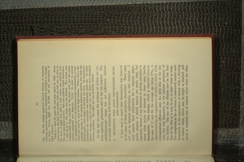 '1 hi i« appeared blurred because of mormons • « and gross deacemetitis arranged in triangu- lar f ight eye, 10/200, left eye, perception of CASC 21.—Mrs. P., aged 28, waa seen April 10, 1002. Seven years before she had had trouble with the left eye, at first in f spots and after a time vision waa entirely loat The eye waa never painful. She now suffered alight discomfort. il waa not dilated. The cornea waa h large depoaita in the lower half, but the entire surface contained finer depoaita. V=O. In order to exclude uilignant growth by ophthalmoacopic examination, a myd- waa used in spite of the high tension. There waa a cat- he central posterior portion, but wi- ll a dim image of the disc was seen. By parallactic the excavation waa distinctly made out. N?o other i» changes could be made out. but there were abundant vitreous opacities. The right eye waa perfectly normal. In the last two cases the evidence of uveitis ar- rows opacities, glaucoma and in the one cataract. The almosoopic image was not sufficiently distinct to exclude choroiditis with certaii B. DBCEMETITI8 WITH ACUTE CIRCUMSCRIBED EXUDA- TIVE CHOROIDITIS. ave next to report that descemetitis was observed in 31 cases of fresh exudative choroiditis. These cases not be detailed individually on this occasion. I shall reserve their publication for a separate paper, partly because it would require too much time, but especially because I am desirious of calling attention to «T points of interest in these cases besides descemetitis. This disease, which is observed between the ages of 17 and 50, the average age being 27%, is characterized by the appearance of white or bluish white inscribed effusions near the optic disc or the ma- frequently in the extreme periphery of • f the effusion mav be less than >f the disc or it may be six or eight times as large. The symptoms so far as vision is concerned consist most freqr. the appearance of musca; with a blurring of central vision, which may be slight or marked, and result in complete loss of central vision when the effua-