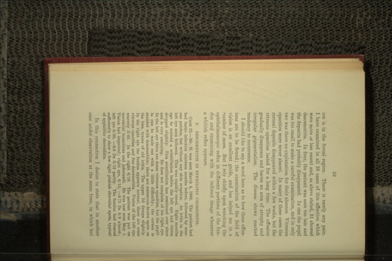 51 ion is in the fo?eal region. There is rarely any pain. I have examined in all 38 cases of this affection which were more or lees recent and, as above stated, 31 showed descemetitis. In four, the patient was seen too late and the deposits had probably disappeared. In one the pupil was too small to make a careful examination, and in only two was there no explanation for their absence. Vitreous opacities were never absent. In many of these cases the corneal deposits disappeared within a few weeks, b vitreous opacities lasted for a long t > effusion gradually disappears and leaves an area of atrophy and irregular pigmentation. The disease shows marked tendency to recurrence. I should like to say a word here as to how these effus- ions arc to be found; the examination of the Held of vision is an excellent guide, and has helped me in n number of cases. But I rely chiefly upon watching the ophthalmoscopic reflex in different portions of the fun- dns and examining with the ii nage whenever a whitish reflex appears. F. DESCEMETITIS IK SYPHILITIC CIIOKOIDM CASE 22.- Mr H wa* seen March 4. 1902. The patient had had luetic infection nineteen months before, followed by muc- ous patches, but without any skin eruption. n the left eye soon followed. This was rapidly cured. Eight r ago he noticed a scintillation before the left eye and dropped slightly. This scintillation has continued over since and is very annoying. He does not complain of his right eye. In the left eye there are dense vitreous opacities, but the papil- la can be made out with a little difl cornea is studded with descemetitis; there are numerous brown spots on the lens, traces of r> The upper lid droops slightly. In the right eye the fundus appears normal, there are some ritreous opacities and fine descemetitis. Vision of the 1- scarcely 3/45. In the right 0/18. The patient was i mercurial inunctions and jaborandi. He was last seen May 1. Vision had improved; right eye, 8/15, —0.75 Ds 8/9 almost; ve 8/30, —0.5 Ds 8/15 partly. The fundus had cleared sufficiently to show a few light pinkish choroidal spots, typical of syphilitic choroiditi*. In this connection I desire to state that i? case under observation at the same time, in which but