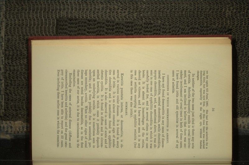 ace her again till June* 1901. She had had the acleriti» for a long time, but wa« now free. At this time there wan marked •, especially in the right eye, without fundui neither of the two cases just cited is there any note of uveitis. Scleritis frequently results in uveal involve- ment, and I am inclined to believe that there was sec- ondary involvement of uveal tract in both of these casern. I have found iritis and old synechiae in several of my of scleritis. CONDITIONS IN WHICH DB8CBMETITI8 18 ABSENT. I have not found descemetitis in any cases of dissem- inated choroiditis, central choroiditis, senile choroiditis, myopic choroiditis, and, as mentioned above, it was ab- sent in one case of syphilitic choroiditis in which it was carefully looked for, and in several others in my case books. It is absent in hemorrhages of the retina, choroid or vitreous, and I have never seen it in any case of retinitis excepting in syphilitic retinitis (but in this case there was also iritis). SUMMABY. Eeratitis punctata interns, or descemetitis, is ob- served in various ocular diseases. It is found in every case of iritis. It is an almost constant sign of exuda- tive choroiditis and is sometimes found in syphilitic choroiditis. It is also observed in cases of acute and of chronic cyclitis. It is found in diffuse and in circum- scribed keratitis, in which cases it probably depends upon an underlying uveitis. It is sometimes seen in scleritis; and is then probably due to associated, per- haps secondary, uveitis. When no other signs of uveal disease are noted besides descemetitis, as in the first three cases of our series, it is due to carelessness in the examination. Excluding the cases of external disease (diffuse and circumscribed keratitis and scleritis) and the great cate- gory of iritis. I have been able to report on 53 cases. Even including those earlier ones in which the examina-